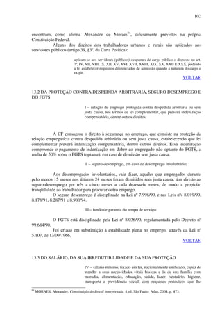102
encontram, como afirma Alexandre de Moraes94
, difusamente previstos na própria
Constituição Federal.
Alguns dos direitos dos trabalhadores urbanos e rurais são aplicados aos
servidores públicos (artigo 39, §3º, da Carta Política):
aplicam-se aos servidores (públicos) ocupantes de cargo público o disposto no art.
7º, IV, VII, VIII, IX, XII, XV, XVI, XVII, XVIII, XIX, XX, XXII E XXX, podendo
a lei estabelecer requisitos diferenciados de admissão quando a natureza do cargo o
exigir.
VOLTAR
13.2 DA PROTEÇÃO CONTRA DESPEDIDA ARBITRÁRIA, SEGURO DESEMPREGO E
DO FGTS
I – relação de emprego protegida contra despedida arbitrária ou sem
justa causa, nos termos de lei complementar, que preverá indenização
compensatória, dentre outros direitos:
A CF consagrou o direito à segurança no emprego, que consiste na proteção da
relação empregatícia contra despedida arbitrária ou sem justa causa, estabelecendo que lei
complementar preverá indenização compensatória, dentre outros direitos. Essa indenização
compreende o pagamento de indenização em dobro ao empregado não optante do FGTS, a
multa de 50% sobre o FGTS (optante), em caso de demissão sem justa causa.
II – seguro-desemprego, em caso de desemprego involuntário;
Aos desempregados involuntários, vale dizer, aqueles que empregados durante
pelo menos 15 meses nos últimos 24 meses foram demitidos sem justa causa, têm direito ao
seguro-desemprego por três a cinco meses a cada dezesseis meses, de modo a propiciar
tranqüilidade ao trabalhador para procurar outro emprego.
O seguro desemprego é disciplinado na Lei nº 7.998/90, e nas Leis nºs 8.019/90,
8.178/91, 8.287/91 e 8.900/94.
III – fundo de garantia do tempo de serviço;
O FGTS está disciplinado pela Lei nº 8.036/90, regulamentada pelo Decreto nº
99.684/90.
Foi criado em substituição à estabilidade plena no emprego, através da Lei nº
5.107, de 13/09/1966.
VOLTAR
13.3 DO SALÁRIO, DA SUA IRREDUTIBILIDADE E DA SUA PROTEÇÃO
IV – salário mínimo, fixado em lei, nacionalmente unificado, capaz de
atender a suas necessidades vitais básicas e às de sua família com
moradia, alimentação, educação, saúde, lazer, vestuário, higiene,
transporte e previdência social, com reajustes periódicos que lhe
94
MORAES, Alexandre. Constituição do Brasil interpretada. 4.ed. São Paulo: Atlas, 2004. p. 473.
 