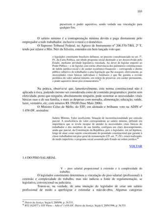 103
preservem o poder aquisitivo, sendo vedada sua vinculação para
qualquer fim;
O salário mínimo é a contraprestação mínima devida e paga diretamente pelo
empregador a todo trabalhador, inclusive o rural e o doméstico.
O Supremo Tribunal Federal, no Agravo de Instrumento nº 206.570-7/RS, 2ª T,
tendo por relator o Min. Néri da Silveira, entendeu em bem lançado voto que:
o legislador constituinte brasileiro delineou, no preceito consubstanciado no art. 7º,
IV, da Carta Política, um nítido programa social destinado a ser desenvolvido pelo
Estado, mediante atividade legislativa vinculada. Ao dever de legislar imposto ao
Poder Público – e de legislar com estrita observância dos parâmetros constitucionais
de índole jurídico-social e de caráter econômico-financeiro – corresponde o direito
público subjetivo do trabalhador a uma legislação que lhe assegure, efetivamente, as
necessidades vitais básicas individuais e familiares e que lhe garanta a revisão
periódica do valor salarial mínimo, em ordem de preservar, em caráter permanente,
o poder aquisitivo desse piso remuneratório.95
Na prática, observa-se que, lamentavelmente, esta norma constitucional não é
aplicada à risca, podendo mesmo ser considerada como de conteúdo programático, porém sem
efetividade, posto que ninguém, absolutamente ninguém, pode sustentar as necessidades vitais
básicas suas e de sua família, e mais as despesas com moradia, alimentação, educação, saúde,
lazer, vestuário, etc, com míseros R$ 350,00 (base Maio 2006).
O Ministro Celso de Mello, do STF, em alentado e brilhante voto na ADIN nº
1.458-DF, assinalou:
Salário Mínimo. Valor insuficiente. Situação de inconstitucionalidade por omissão
parcial. A insuficiência do valor correspondente ao salário mínimo, definido em
importância que se revele incapaz de atender às necessidades vitais básicas do
trabalhador e dos membros de sua família, configura um claro descumprimento,
ainda que parcial, da Constituição da República, pois o legislador, em tal hipótese,
longe de atuar como sujeito concretizante do postulado constitucional que garante à
classe trabalhadora um piso geral de remuneração (CF, art. 7º, IV), estará realizando,
de modo imperfeito, o programa social assumido pelo Estado na ordem jurídica.96
VOLTAR
1.4 DO PISO SALARIAL
V – piso salarial proporcional à extensão e à complexidade do
trabalho;
O legislador constituinte determinou a vinculação do piso salarial (profissional) à
extensão e complexidade do trabalho, mas não indicou a fonte de regulamentação, se
legislativa, convencional ou judiciária.
Tratou-se, na verdade, de uma intenção do legislador de criar um salário
profissional de modo a aperfeiçoar e estimular a mão-de-obra. Algumas categorias
95
Diário da Justiça, Seção I, 20/9/96, p. 34.531.
96
RTJ 162/877 e STF Pleno – Adin nº 1.458-DF, Diário da Justiça, Seção I, 20/9/1996, p. 34.531.
 
