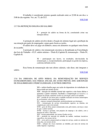 105
O trabalho é considerado noturno quando realizado entre as 22:00 de um dia e a
5:00 do dia seguinte. Ver, art. 73, da CLT.
VOLTAR
13.7 DA RETENÇÃO DOLOSA DO SALÁRIO
X – proteção do salário na forma da lei, constituindo crime sua
retenção dolosa:
A proteção do salário envolve desde a fixação do mínimo legal até a proibição da
sua retenção por parte do empregador, sejam quais forem as razões.
O salário deve ser pago em dinheiro, nunca em alimentos ou qualquer outra forma
de escambo.
A proteção do salário e da remuneração encontra-se disciplinada na Consolidação
das Leis do Trabalho – CLT: salário mínimo – Título II, Capítulo II; remuneração – Título IV,
Capítulo II.
XI – participação nos lucros, ou resultados, desvinculada da
remuneração, e, excepcionalmente, participação na gestão da empresa,
conforme definido em lei;
Essa forma de remuneração não tem efeitos salariais, vale dizer, não integram o
salário.
VOLTAR
13.8 DA JORNADA DE OITO HORAS, DA REMUNERAÇÃO DO SERVIÇO
EXTRAORDINÁRIO, DAS FÉRIAS ANUAIS, DO AVISO PRÉVIO, DOS ADICIONAIS
DE INSALIBRIDADE E PERICULOSIDADE, E OUTROS DIREITOS.
XII – salário-família pago em razão do dependente do trabalhador de
baixa renda nos termos da lei;
XIII – duração do trabalho normal não superior a oito horas diárias e
quarenta e quatro semanais, facultada a compensação de horários e a
redução da jornada, mediante acordo ou convenção coletiva de trabalho;
XIV – jornada de seis horas para o trabalho realizado em turnos ininterruptos
de revezamento, salvo negociação coletiva;
XV – repouso semanal remunerado, preferencialmente aos domingos;
XVI – remuneração do serviço extraordinário superior, no mínimo, em
cinqüenta por cento à do normal;
XVII – gozo de férias anuais remuneradas com, pelo menos, um terço a mais
do que o salário normal;
XVIII – licença à gestante, sem prejuízo do emprego e do salário, com a
duração de cento e vinte dias;
XIX – licença-paternidade, nos termos fixados em lei;
XX – proteção do mercado de trabalho da mulher, mediante incentivos
específicos, nos termos da lei;
XXI – aviso prévio proporcional ao tempo de serviço, sendo no mínimo de
trinta dias, nos termos da lei;
XXII – redução dos riscos inerentes ao trabalho, por meio de normas de
saúde, higiene e segurança;
 