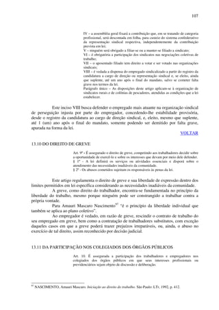 107
IV – a assembléia geral fixará a contribuição que, em se tratando de categoria
profissional, será descontada em folha, para custeio do sistema confederativo
da representação sindical respectiva, independentemente da contribuição
prevista em lei;
V – ninguém será obrigado a filiar-se ou a manter-se filiado a sindicato;
VI – é obrigatória a participação dos sindicatos nas negociações coletivas de
trabalho;
VII – o aposentado filiado tem direito a votar e ser votado nas organizações
sindicais;
VIII – é vedada a dispensa do empregado sindicalizado a partir do registro da
candidatura a cargo de direção ou representação sindical e, se eleito, ainda
que suplente, até um ano após o final do mandato, salvo se cometer falta
grave nos termos da lei.
Parágrafo único – As disposições deste artigo aplicam-se à organização de
sindicatos rurais e de colônias de pescadores, atendidas as condições que a lei
estabelecer.
Este inciso VIII busca defender o empregado mais atuante na organização sindical
de perseguição injusta por parte do empregador, concedendo-lhe estabilidade provisória,
desde o registro da candidatura ao cargo de direção sindical, e, eleito, mesmo que suplente,
até 1 (um) ano após o final do mandato, somente podendo ser demitido por falta grave,
apurada na forma da lei.
VOLTAR
13.10 DO DIREITO DE GREVE
Art. 9º - É assegurado o direito de greve, competindo aos trabalhadores decidir sobre
a oportunidade de exercê-lo e sobre os interesses que devam por meio dele defender.
§ 1º - A lei definirá os serviços ou atividades essenciais e disporá sobre o
atendimento das necessidades inadiáveis da comunidade.
§ 2º - Os abusos cometidos sujeitam os responsáveis às penas da lei.
Este artigo regulamenta o direito de greve e sua liberdade de expressão dentro dos
limites permitidos em lei específica considerando as necessidades inadiáveis da comunidade.
A greve, como direito do trabalhador, encontra-se fundamentada no princípio da
liberdade do trabalho, mesmo porque ninguém pode ser constrangido a trabalhar contra a
própria vontade.
Para Amauri Mascaro Nascimento97
“é o princípio da liberdade individual que
também se aplica ao plano coletivo”.
Ao empregador é vedado, em razão de greve, rescindir o contrato de trabalho do
seu empregado em greve, bem como a contratação de trabalhadores substitutos, com exceção
daqueles casos em que a greve poderá trazer prejuízos irreparáveis, ou, ainda, o abuso no
exercício de tal direito, assim reconhecido por decisão judicial.
13.11 DA PARTICIPAÇÃO NOS COLEGIADOS DOS ÓRGÃOS PÚBLICOS
Art. 10. É assegurada a participação dos trabalhadores e empregadores nos
colegiados dos órgãos públicos em que seus interesses profissionais ou
previdenciários sejam objeto de discussão e deliberação.
97
NASCIMENTO, Amauri Mascaro. Iniciação ao direito do trabalho. São Paulo: LTr, 1992, p. 412.
 