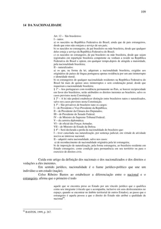 109
14 DA NACIONALIDADE
Art. 12 – São brasileiros:
I – natos:
a) os nascidos na República Federativa do Brasil, ainda que de pais estrangeiros,
desde que estes não estejam a serviço de seu país;
b) os nascidos no estrangeiro, de pai brasileiro ou mãe brasileira, desde que qualquer
deles esteja a serviço da República Federativa do Brasil;
c) os nascidos no estrangeiro, de pai brasileiro ou mãe brasileira, desde que sejam
registrados em repartição brasileira competente ou venham a residir na República
Federativa do Brasil e optem, em qualquer tempo,depois de atingida a maioridade,
pela nacionalidade brasileira;
II – naturalizados:
a) os que, na forma da lei, adquiram a nacionalidade brasileira, exigidas aos
originários de países de língua portuguesa apenas residência por um ano ininterrupto
e idoneidade moral;
b) os estrangeiros de qualquer nacionalidade residentes na República Federativa do
Brasil há mais de quinze anos ininterruptos e sem condenação penal, desde que
requeiram a nacionalidade brasileira;
§ 1º – Aos portugueses com residência permanente no País, se houver reciprocidade
em favor dos brasileiros, serão atribuídos os direitos inerentes ao brasileiro, salvo os
casos previstos nesta Constituição.
§ 2º – A lei não poderá estabelecer distinção entre brasileiros natos e naturalizados,
salvo nos casos previstos nesta Constituição.
§ 3º – São privativos de brasileiro nato os cargos:
I – de Presidente e Vice-Presidente da República;
II – de Presidente da Câmara dos Deputados;
III – de Presidente do Senado Federal;
IV – de Ministro do Supremo Tribunal Federal;
V – da carreira diplomática;
VI – de oficial das Forças Armadas.
VII – de Ministro de Estado da Defesa.
§ 4º – Será declarada a perda da nacionalidade do brasileiro que:
I – tiver cancelada sua naturalização, por sentença judicial, em virtude de atividade
nociva ao interesse nacional;
II – adquirir outra nacionalidade, salvo nos casos:
a) de reconhecimento de nacionalidade originária pela lei estrangeira;
b) de imposição de naturalização, pela forma estrangeira, ao brasileiro residente em
Estado estrangeiro, como condição para permanência em seu território ou para o
exercício de direitos civis.
Cuida este artigo da definição dos nacionais e dos nacionalizados e dos direitos e
vedações a eles inerentes.
Em sentido jurídico, nacionalidade é o liame jurídico-político que une um
indivíduo a um estado (nação).
Celso Ribeiro Bastos ao estabelecer a diferenciação entre o nacional e o
estrangeiro, afirma que o primeiro é todo
aquele que se encontra preso ao Estado por um vínculo jurídico que o qualifica
como seu integrante (vínculo que o acompanha, inclusive em seus deslocamentos no
espaço, quando se encontrar no âmbito territorial de outros Estados), ao passo que o
estrangeiro é aquela pessoa a que o direito do Estado não atribui a qualidade de
nacional98
.
98
BASTOS, 1999, p. 267.
 