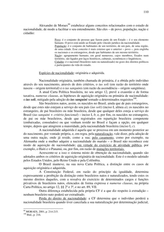 110
Alexandre de Moraes99
estabelece alguns conceitos relacionados com o estudo de
nacionalidade, de modo a facilitar o seu entendimento. São eles – de povo, população, nação e
cidadão:
Povo: é o conjunto de pessoas que fazem parte de um Estado – é o seu elemento
humano. O povo está unido ao Estado pelo vínculo jurídico da nacionalidade.
População: é o conjunto de habitantes de um território, de um país, de uma região,
de uma cidade. Esse conceito é mais extenso que o anterior – povo –, pois engloba
os nacionais e os estrangeiros, desde que habitantes de um mesmo território.
Nação: agrupamento humano, em geral numeroso, cujos membros, fixados num
território, são ligados por laços históricos, culturais, econômicos e lingüísticos.
Cidadão: é o nacional (brasileiro nato ou naturalizado) no gozo dos direitos políticos
e participantes da vida do estado.
Espécies de nacionalidade: originária e adquirida.
Nacionalidade originária, também chamada de primária, é a obtida pelo indivíduo
através do seu nascimento, através de dois critérios, o ius soli (em razão do território onde
nasceu – origem territorial) e o ius sanguinis (em razão da ascendência – origem sangüínea).
A atual Carta Política brasileira, no seu artigo 12, prevê a exaustão e de forma
taxativa, numerus clausus, as hipóteses de aquisição originária ou primária de nacionalidade:
o ius soli, mitigado pela adoção do ius sanguini somado a determinados requisitos100
.
São brasileiros natos, assim, os nascidos no Brasil, ainda que de pais estrangeiros,
desde que estes não estejam a serviço do seu país (ius soli) (inciso I, alínea a); os nascidos no
estrangeiro, de pai brasileiro ou mãe brasileira, desde que qualquer deles esteja a serviço do
Brasil (ius sanguini + critério funcional) – inciso I, b; e, por fim, os nascidos no estrangeiro,
de pai ou mãe brasileiros, desde que registrados em repartição brasileira competente
(embaixadas, consulados) ou que venham residir no Brasil e façam a opção, em qualquer
tempo, depois que atingirem a maioridade, pela nacionalidade brasileira (inciso I, c).
A nacionalidade adquirida é aquela que se processa em um momento posterior ao
do nascimento, por vontade própria, e, em regra, pela naturalização, vale dizer, pela adoção de
uma outra nação, onde já reside, como a sua; pelo casamento, como por exemplo, na
Alemanha onde a mulher adquire a nacionalidade do marido – o Brasil não reconhece este
modo de aquisição de nacionalidade; em virtude do exercício de atividade pública, por
exemplo, o Haiti e o Panamá, ou, por fim, em razão de mutações territoriais.
Acrescente-se a isso o sistema misto de obtenção da nacionalidade, quando são
adotados ambos os critérios de aquisição originária de nacionalidade. Este é o modelo adotado
pelos Estados Unidos, pelo Reino Unido e pela Colômbia.
O Brasil manteve, na sua nova Carta Política, a distinção entre os casos de
aquisição originária e adquirida.
A Constituição Federal, em razão do princípio da igualdade, determina
expressamente a proibição da distinção entre brasileiros natos e naturalizados, tendo estes os
mesmo direitos daqueles, com a ressalva do exercício de determinados cargos e funções
privativos de brasileiros natos, elencados de forma expressa e numerus clausus, na própria
Carta Política, no artigo 12, §§ 2º e 3º, e no art. 89, VII.
Outra diferença estabelecida pela própria CF é a que diz respeito à extradição –
nenhum brasileiro nato poderá ser extraditado.
Perda do direito de nacionalidade: a CF determina que o indivíduo perderá a
nacionalidade brasileira quando tiver cancelada a sua naturalização por determinação judicial,
99
MORAES, 2001, p. 214-215.
100
Ibid., p. 216.
 