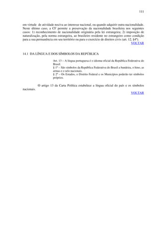 111
em virtude de atividade nociva ao interesse nacional, ou quando adquirir outra nacionalidade.
Neste último caso, a CF permite a preservação da nacionalidade brasileira nos seguintes
casos: 1) reconhecimento de nacionalidade originária pela lei estrangeira; 2) imposição de
naturalização, pela norma estrangeira, ao brasileiro residente no estrangeiro como condição
para a sua permanência em seu território ou para o exercício de direitos civis (art. 12, §4º).
VOLTAR
14.1 DA LÍNGUA E DOS SÍMBOLOS DA REPÚBLICA
Art. 13 – A língua portuguesa é o idioma oficial da República Federativa do
Brasil.
§ 1º – São símbolos da República Federativa do Brasil a bandeira, o hino, as
armas e o selo nacionais.
§ 2º – Os Estados, o Distrito Federal e os Municípios poderão ter símbolos
próprios.
O artigo 13 da Carta Política estabelece a língua oficial do país e os símbolos
nacionais.
VOLTAR
 