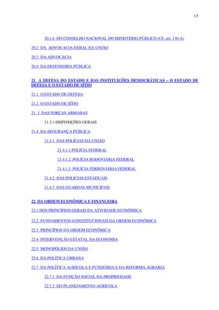 13
20.1.6 DO CONSELHO NACIONAL DO MINISTÉRIO PÚBLICO (CF, art. 130-A)
20.2 DA ADVOCACIA-GERAL DA UNIÃO
20.3 DA ADVOCACIA
20.4 DA DEFENSORIA PÚBLICA
21 A DEFESA DO ESTADO E DAS INSTITUIÇÕES DEMOCRÁTICAS – O ESTADO DE
DEFESA E O ESTADO DE SÍTIO
21.1 O ESTADO DE DEFESA
21.2 O ESTADO DE SÍTIO
21. 3 DAS FORÇAS ARMADAS
21.3.1 DISPOSIÇÕES GERAIS
21.4 DA SEGURANÇA PÚBLICA
21.4 1 DAS POLÍCIAS DA UNIÃO
21.4.1.1 POLÍCIA FEDERAL
21.4.1.2 POLÍCIA RODOVIÁRIA FEDERAL
21.4.1.3 POLÍCIA FERROVIÁRIA FEDERAL
21.4.2 DAS POLÍCIAS ESTADUAIS
21.4.3 DAS GUARDAS MUNICIPAIS
22 DA ORDEM ECONÔMICA E FINANCEIRA
22.1 DOS PRINCÍPIOS GERAIS DA ATIVIDADE ECONÔMICA
22.2 FUNDAMENTOS CONSTITUCIONAIS DA ORDEM ECONÔMICA
22.3 PRINCÍPIOS DA ORDEM ECONÔMICA
22.4 INTERVENÇÃO ESTATAL NA ECONOMIA
22.5 MONOPÓLIOS DA UNIÃO
22.6 DA POLÍTICA URBANA
22.7 DA POLÍTICA AGRÍCOLA E FUNDIÁRIA E DA REFORMA AGRÁRIA
22.7.1 DA FUNÇÃO SOCIAL DA PROPRIEDADE
22.7.2 DO PLANEJAMENTO AGRÍCOLA
 