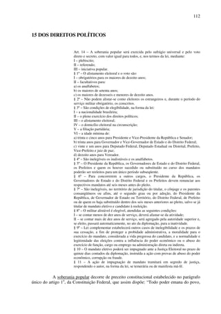 112
15 DOS DIREITOS POLÍTICOS
Art. 14 – A soberania popular será exercida pelo sufrágio universal e pelo voto
direto e secreto, com valor igual para todos, e, nos termos da lei, mediante:
I – plebiscito;
II – referendo;
III – iniciativa popular.
§ 1º – O alistamento eleitoral e o voto são:
I – obrigatórios para os maiores de dezoito anos;
II – facultativos para:
a) os analfabetos;
b) os maiores de setenta anos;
c) os maiores de dezesseis e menores de dezoito anos.
§ 2º – Não podem alistar-se como eleitores os estrangeiros e, durante o período do
serviço militar obrigatório, os conscritos.
§ 3º – São condições de elegibilidade, na forma da lei:
I – a nacionalidade brasileira;
II – o pleno exercício dos direitos políticos;
III – o alistamento eleitoral;
IV – o domicílio eleitoral na circunscrição;
V – a filiação partidária;
VI – a idade mínima de:
a) trinta e cinco anos para Presidente e Vice-Presidente da República e Senador;
b) trinta anos para Governador e Vice-Governador de Estado e do Distrito Federal;
c) vinte e um anos para Deputado Federal, Deputado Estadual ou Distrital, Prefeito,
Vice-Prefeito e juiz de paz;
d) dezoito anos para Vereador.
§ 4º – São inelegíveis os inalistáveis e os analfabetos.
§ 5º – O Presidente da República, os Governadores de Estado e do Distrito Federal,
os Prefeitos e quem os houver sucedido ou substituído no curso dos mandatos
poderão ser reeleitos para um único período subseqüente.
§ 6º – Para concorrerem a outros cargos, o Presidente da República, os
Governadores de Estado e do Distrito Federal e os Prefeitos devem renunciar aos
respectivos mandatos até seis meses antes do pleito.
§ 7º – São inelegíveis, no território de jurisdição do titular, o cônjuge e os parentes
consangüíneos ou afins, até o segundo grau ou por adoção, do Presidente da
República, de Governador de Estado ou Território, do Distrito Federal, de Prefeito
ou de quem os haja substituído dentro dos seis meses anteriores ao pleito, salvo se já
titular de mandato eletivo e candidato à reeleição.
§ 8º – O militar alistável é elegível, atendidas as seguintes condições:
I – se contar menos de dez anos de serviço, deverá afastar-se da atividade;
II – se contar mais de dez anos de serviço, será agregado pela autoridade superior e,
se eleito, passará automaticamente, no ato da diplomação, para a inatividade.
§ 9º – Lei complementar estabelecerá outros casos de inelegibilidade e os prazos de
sua cessação, a fim de proteger a probidade administrativa, a moralidade para o
exercício do mandato, considerada a vida pregressa do candidato, e a normalidade e
legitimidade das eleições contra a influência do poder econômico ou o abuso do
exercício de função, cargo ou emprego na administração direta ou indireta.
§ 10 – O mandato eletivo poderá ser impugnado ante a Justiça Eleitoral no prazo de
quinze dias contados da diplomação, instruída a ação com provas de abuso do poder
econômico, corrupção ou fraude.
§ 11 – A ação de impugnação de mandato tramitará em segredo de justiça,
respondendo o autor, na forma da lei, se temerária ou de manifesta má-fé.
A soberania popular decorre de preceito constitucional estabelecido no parágrafo
único do artigo 1o
, da Constituição Federal, que assim dispõe: “Todo poder emana do povo,
 