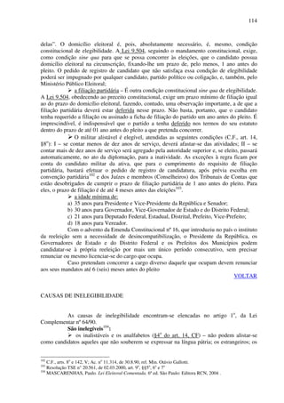 114
delas”. O domicílio eleitoral é, pois, absolutamente necessário, é, mesmo, condição
constitucional de elegibilidade. A Lei 9.504, seguindo o mandamento constitucional, exige,
como condição sine qua para que se possa concorrer às eleições, que o candidato possua
domicílio eleitoral na circunscrição, fixando-lhe um prazo de, pelo menos, 1 ano antes do
pleito. O pedido de registro de candidato que não satisfaça essa condição de elegibilidade
poderá ser impugnado por qualquer candidato, partido político ou coligação, e, também, pelo
Ministério Público Eleitoral;
a filiação partidária – É outra condição constitucional sine qua de elegibilidade.
A Lei 9.504, obedecendo ao preceito constitucional, exige um prazo mínimo de filiação igual
ao do prazo do domicílio eleitoral, fazendo, contudo, uma observação importante, a de que a
filiação partidária deverá estar deferida nesse prazo. Não basta, portanto, que o candidato
tenha requerido a filiação ou assinado a ficha de filiação do partido um ano antes do pleito. É
imprescindível, é indispensável que o partido a tenha deferido nos termos do seu estatuto
dentro do prazo de até 01 ano antes do pleito a que pretenda concorrer.
O militar alistável é elegível, atendidas as seguintes condições (C.F., art. 14,
§8o
): I – se contar menos de dez anos de serviço, deverá afastar-se das atividades; II – se
contar mais de dez anos de serviço será agregado pela autoridade superior e, se eleito, passará
automaticamente, no ato da diplomação, para a inatividade. As exceções à regra ficam por
conta do candidato militar da ativa, que para o cumprimento do requisito de filiação
partidária, bastará efetuar o pedido de registro de candidatura, após prévia escolha em
convenção partidária102
e dos Juízes e membros (Conselheiros) dos Tribunais de Contas que
estão desobrigados de cumprir o prazo de filiação partidária de 1 ano antes do pleito. Para
eles, o prazo de filiação é de até 4 meses antes das eleições103
.
a idade mínima de:
a) 35 anos para Presidente e Vice-Presidente da República e Senador;
b) 30 anos para Governador, Vice-Governador de Estado e do Distrito Federal;
c) 21 anos para Deputado Federal, Estadual, Distrital, Prefeito, Vice-Prefeito;
d) 18 anos para Vereador.
Com o advento da Emenda Constitucional nº 16, que introduziu no país o instituto
da reeleição sem a necessidade de desincompatibilização, o Presidente da República, os
Governadores de Estado e do Distrito Federal e os Prefeitos dos Municípios podem
candidatar-se à própria reeleição por mais um único período consecutivo, sem precisar
renunciar ou mesmo licenciar-se do cargo que ocupa.
Caso pretendam concorrer a cargo diverso daquele que ocupam devem renunciar
aos seus mandatos até 6 (seis) meses antes do pleito
VOLTAR
CAUSAS DE INELEGIBILIDADE
As causas de inelegibilidade encontram-se elencadas no artigo 1o
, da Lei
Complementar nº 64/90.
São inelegíveis104
:
os inalistáveis e os analfabetos (§4o
do art. 14, CF) – não podem alistar-se
como candidatos aqueles que não souberem se expressar na língua pátria; os estrangeiros; os
102
C.F., arts. 8o
e 142, V; Ac. no
11.314, de 30.8.90, rel. Min. Otávio Gallotti.
103
Resolução TSE n° 20.561, de 02.03.2000, art. 9o
, §§5o
, 6o
e 7o
104
MASCARENHAS, Paulo. Lei Eleitoral Comentada. 6ª ed. São Paulo: Editora RCN, 2004 .
 