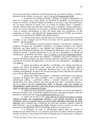 115
que estiverem privados, temporária ou definitivamente, de seus direitos políticos e, durante o
período do serviço militar, os conscritos – art. 1o
, I, a, da Lei Complementar 64/90;
no território de jurisdição do titular, o cônjuge e os parentes consangüíneos ou
afins, até o segundo grau ou por adoção, do Presidente da República, de Governador de
Estado ou Território, do Distrito Federal, de Prefeito ou de quem os haja substituído dentro
dos seis meses anteriores ao pleito, salvo se já titular de mandato eletivo e candidato à
reeleição. Mesmo tendo sido aprovada a reeleição para os candidatos à chapa majoritária, e
até por isso mesmo, permanece, ao nosso juízo, a condição de inelegibilidade para o cônjuge,
e para os parentes consangüíneos ou afins. Do mesmo modo o(a) concubino(a), eis que
equiparados ao cônjuge – art. 226, §3o
CF, regulamentado pela Lei 9.278/96, que reconhece
a união estável entre homem e mulher como entidade familiar;
o militar alistável que, contando menos de 10 anos de serviço, não se afastar da
atividade, e o que, contando mais de 10 anos de serviço, não for agregado pela autoridade
superior – §8o
, art. 14 CF105
.
os Governadores, Vice-Governadores, Prefeitos, Vice-Prefeitos e membros do
Congresso Nacional, das Assembléias Legislativas, da Câmara Legislativa, das Câmaras
Municipais que hajam perdido os seus mandatos por infringência a dispositivo da Carta
Magna, das Constituições Estaduais e Leis Orgânicas dos Municípios, para as eleições que se
realizarem durante o período remanescente e nos três anos subseqüentes ao término do
mandato para o qual tenham sido eleitos – art. 1o
, I, alíneas c e b da Lei Complementar 64/90;
aqueles que tenham sido julgados e condenados pela Justiça Eleitoral, com
sentença transitada em julgado, por abuso de poder econômico ou político, para a eleição que
concorreram ou tenham sido diplomados, e nos três anos a ela subseqüentes – LC 64/90, art.
1o
, I, alínea d;
aqueles que tenham sido julgados e condenados, com sentença transitada em
julgado, pela prática de qualquer crime, mesmo que praticado na modalidade culposa,
enquanto durarem os efeitos da condenação. Ressalte-se que o sursis não elide a falta da
condição de elegibilidade, ele apenas faz com que não fique restrita a liberdade do condenado,
mas os demais efeitos da pena permanecem;
aqueles que tenham sido julgados e condenados criminalmente, com sentença
transitada em julgado, por crimes cometidos contra a economia popular, a fé pública, a
administração pública, o patrimônio público, o mercado financeiro, pelo tráfico de
entorpecentes e por crimes eleitorais, pelo prazo de três anos, após o cumprimento da pena –
art. 1o
, I, letra e, da Lei Complementar 64/90. A diferença entre esta condição de
inelegibilidade e aquela outra retro, é que nesta última a causa de inelegibilidade perdura por,
ainda, três anos após o cumprimento da pena;
aqueles que forem declarados indignos do oficialato, ou com ele incompatíveis,
pelo prazo de quatro anos. Esta decisão, também, deve estar transitada em julgado, senão não
produzirá os efeitos previstos na Lei Complementar 64/90, art. 1o
, I, f;
aqueles que tiveram as suas contas relativas ao exercício de cargos ou funções
públicas rejeitadas por irregularidade insanável e por decisão irrecorrível do órgão
competente, salvo se a questão houver ou estiver sendo submetida à apreciação do Poder
Judiciário, para as eleições que se realizarem nos cinco anos seguintes, contados a partir da
data da decisão – art. 1o
, I, alínea g, LC 64/90. Enquanto estiver a questão sub judice, não
prevalecerá a inelegibilidade. Trata-se do princípio jurídico do in dubio pro reo;
os detentores de cargo na administração pública direta ou indireta ou
fundacional, que beneficiarem a si ou a terceiros, pelo abuso do poder econômico ou político
apurado em processo, com sentença transitada em julgado, para as eleições que se realizarem
105
TELES, Ney Moura. Direito eleitoral. São Paulo: LED, 1997. p. 40.
 