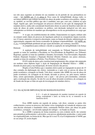 116
nos três anos seguintes ao término do seu mandato ou do período de sua permanência no
cargo – LC 64/909, art. 1o
, I, alínea h. Essa causa de inelegibilidade alcança todos os
servidores públicos que tenham incorrido em abuso de poder econômico e/ou político. Aplica-
se, também, ao servidor público que não é candidato, mas que, com este, colabore na ação
ilegal. Aquele que, após investigação em processo eleitoral ou em ação de impugnação de
mandato eletivo, tenha sido considerado beneficiário direto ou autor de benefício indevido em
razão de abuso de poder econômico ou político, será declarado inelegível nos três anos
subseqüentes ao término do mandato que desempenhava ou da sua permanência no cargo que
ocupava;
os que, em estabelecimentos de crédito, financiamento ou seguro, tenham sido
ou estejam sendo objeto de processo de liquidação judicial ou extrajudicial, hajam exercido,
nos 12 meses anteriores à respectiva decretação, cargo ou função de direção, administração ou
representação, enquanto não forem exonerados de qualquer responsabilidade – LC 64/90, art.
1o
, I, i. A inelegibilidade perdurará até que sejam declarados, por sentença, inocentes.
A competência para conhecer e decidir as argüições de inelegibilidade é da Justiça
Eleitoral.
A argüição de inelegibilidade será manejada no Tribunal Superior Eleitoral,
quando se tratar de candidato a Presidente ou Vice-Presidente da República; nos Tribunais
Regionais, quando se tratar de candidato a Senador, Governador, Vice-Governador, Deputado
Federal, Deputado Estadual e Deputado Distrital (Distrito Federal); nos juízes eleitorais,
quando se tratar de candidato a Prefeito, Vice-Prefeito e Vereadores.
O §10 cuida da única ação constitucional propriamente dita, porque não amparada
em nenhum outro diploma legal: a Ação de Impugnação de Mandato Eletivo – AIME –,
dizendo do prazo para a sua interposição, do termo inicial e das provas.
Dispõe a Carta Política que o mandato eletivo pode ser impugnado no prazo de 15
dias contados da diplomação dos eleitos, instruindo-se a ação com as provas de abuso de
poder econômico, corrupção ou fraude. Vale dizer, somente cabe AIME em caso de abuso de
poder econômico, de corrupção ou de fraude, devendo as provas, ou, pelo menos, indícios
delas, serem apresentadas juntamente com a ação – são provas pré-constituídas, coletadas
após a realização das eleições. Se não for caso de abuso de poder econômico, de corrupção ou
de fraude não há que se falar em ação de investigação de mandato eletivo.
VOLTAR
15.2 DA AÇÃO DE IMPUGNAÇÃO DE MANDATO ELETIVO
§ 11 – A ação de impugnação de mandato tramitará em segredo de
justiça, respondendo o autor, na forma da lei, se temerária ou de
manifesta má-fé.
Essa AIME tramita em segredo de justiça, vale dizer, somente as partes têm
conhecimento e acesso ao processo, daí muitas vezes a população ser tomada de surpresa com
uma decisão afastando o mandatário eleito, comumente Prefeito eleito, por abuso de poder
econômico, corrupção – envolvendo captação de sufrágio – ou fraude na eleição.
Se a AIME é proposta de forma temerária ou com evidente má-fé, tão somente
para prejudicar politicamente o adversário, com provas adredemente produzidas, o autor pode
ser responsabilizado, na forma da lei. Mas que lei é essa? É a Lei Complementar nº 64/90, que
no seu artigo 25, assim dispõe:
 