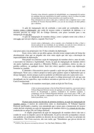 117
Constitui crime eleitoral a argüição de inelegibilidade, ou a impugnação de registro
de candidato feito por interferência do poder econômico, desvio ou abuso do poder
de autoridade, deduzida de forma temerária ou de manifesta má-fé.
Pena: detenção de seis meses a dois anos, e multa de vinte a cinqüenta vezes o valor
do Bônus do Tesouro Nacional (BTN) e, no caso de sua extinção, de título público
que o substitua.
A ação de impugnação não de confunde, e nem pode ser confundida, com o
recurso contra a diplomação, que cuida de recurso contra a expedição de diploma, e se
encontra previsto no artigo 262 do Código Eleitoral, com prazo assinado para a sua
interposição de três dias.
A ação de impugnação de mandato eletivo, como o próprio nome está a dizer, é
uma ação, que tem por objetivo, segundo Tito Costa106
,
investir contra a diplomação, a ela se opondo, com a finalidade de obter, a final, o
decreto judicial de sua invalidade, de sua nulidade, em razão de vícios referidos no
texto da Lei Maior: abuso de poder econômico, corrupção ou fraude,
cujo prazo para a sua proposição é de 15 dias contados da diplomação.
Esses vícios, todos ou um deles apenas, deverão restar comprovados de forma tão
absolutamente clara que ao julgador não reste outra opção que não seja a decretação da
imprestabilidade da diplomação.
Para propor ou contestar a ação de impugnação de mandato eletivo, antes de tudo,
é necessário ter interesse e legitimidade. Assim, na ação de impugnação de mandato eletivo
são partes legítimas para propô-la o Ministério Público, os candidatos, eleitos ou não, os
partidos políticos, ou qualquer eleitor. Será (ão) réu(s) aquele(s) contra cuja diplomação
formular-se o pedido.
É admitido o litisconsórcio passivo quando a ação tem por objetivo mais de uma
diplomação. Neste caso, o ideal é propor-se tantas ações quantos sejam os diplomados que se
deseja impugnar, mesmo porque as provas poderão ser diferentes para um e para outro caso.
O rito a ser obedecido nesse tipo de ação é o código processual civil, até que seja
disciplinado em lei específica, cuja existência encontra-se prevista no §11, do artigo 14, da
Carta Constitucional.
Tratando-se de mandatos municipais, ainda na lição de Tito Costa,
o feito se processará perante o Juiz da Zona Eleitoral respectiva, com recurso para o
Tribunal Regional Eleitoral (recurso de apelação, nos termos do CPC, enquanto não
houver lei disciplinando a matéria). Cuidando-se de mandatos estaduais, a
competência será do Tribunal Regional Eleitoral, com recurso para o TSE; e, por
fim, do TSE quando a impugnação recair sobre a diplomação de eleitos no âmbito
federal (presidente, vice).
O prazo para recurso da decisão de primeira instância, na ação de impugnação de
mandato eletivo, é motivo de controvérsia entre os doutrinadores. O Tribunal Superior
Eleitoral, pacificando a matéria, vem entendendo que o prazo para a interposição de recurso
contra decisão originária na ação de impugnação de mandato eletivo é o comum de três dias,
estabelecido no artigo 258, do Código Eleitoral.
A simples propositura da ação de impugnação de mandato eletivo não tem o
condão de sustar ou impedir a posse do diplomando. As provas deverão acompanhar a inicial,
mas poderão ser produzidas também no decorrer da sua instrução, com base no princípio do
contraditório. Tito Costa assevera, não sem razão, que “Entendemos que provas devem ser
106
COSTA, Tito. Recursos em matéria eleitoral. 7.ed. São Paulo: Malheiros, 2000.
 