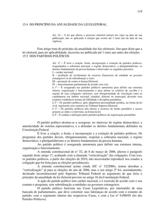 119
15.4 DO PRINCÍPIO DA ANUALIDADE DA LEI ELEITORAL
Art. 16 – A lei que alterar o processo eleitoral entrará em vigor na data de sua
publicação, não se aplicando à eleição que ocorra até 1 (um) ano da data de sua
vigência.
Este artigo trata do princípio da anualidade das leis eleitorais. Isto quer dizer que a
lei eleitoral, para ter aplicabilidade, necessita ser publicada até 1 (um) ano antes das eleições.
15.5 DOS PARTIDOS POLÍTICOS
Art. 17 – É livre a criação, fusão, incorporação e extinção de partidos políticos,
resguardados a soberania nacional, o regime democrático, o pluripartidarismo, os
direitos fundamentais da pessoa humana e observados os seguintes preceitos:
I – caráter nacional;
II – proibição de recebimento de recursos financeiros de entidade ou governo
estrangeiros ou de subordinação a estes;
III – prestação de contas à Justiça Eleitoral;
IV – funcionamento parlamentar de acordo com a lei.
§ 1º – É assegurada aos partidos políticos autonomia para definir sua estrutura
interna, organização e funcionamento e para adotar os critérios de escolha e o
regime de suas coligações eleitorais, sem obrigatoriedade de vinculação entre as
candidaturas em âmbito nacional, estadual, distrital ou municipal, devendo seus
estatutos estabelecer normas de fidelidade e disciplina partidárias.
§ 2º – Os partidos políticos, após adquirirem personalidade jurídica, na forma da lei
civil, registrarão seus estatutos no Tribunal Superior Eleitoral.
§ 3º – Os partidos políticos têm direito a recursos do fundo partidário e acesso
gratuito ao rádio e à televisão, na forma da lei.
§ 4º – É vedada a utilização pelos partidos políticos de organização paramilitar.
O partido político destina-se a assegurar, no interesse do regime democrático, a
autenticidade do sistema representativo, e a defender os direitos fundamentais definidos na
Constituição Federal.
É livre a criação, a fusão, a incorporação e a extinção de partidos políticos. Os
programas dos partidos devem, obrigatoriamente, respeitar a soberania nacional, o regime
democrático, o pluripartidarismo e os direitos fundamentais da pessoa humana.
Ao partido político é assegurada autonomia para definir sua estrutura interna,
organização e funcionamento.
A emenda constitucional de n° 52, de 8 de março de 2006, alterou o parágrafo
segundo deste artigo 17, acabando com a chamada “verticalização” das coligações. Com isso,
os partidos políticos, a partir das eleições de 2010, não necessitarão reproduzir nos estados a
coligação que for feita para as eleições presidenciais.
A emenda constitucional acima citada (EC n° 52/2006), tentou derrubar a
“verticalização” já para as eleições do ano de 2006, mas o seu artigo 2º foi, acertadamente,
declarado inconstitucional pelo Supremo Tribunal Federal ao argumento de que feria o
princípio da anualidade da lei eleitoral previsto no artigo 16 da Constituição Federal.
A ação do partido político tem caráter nacional, e é exercida de acordo com o seu
estatuto e programa, sem subordinação a entidades ou governos estrangeiros.
O partido político funciona nas Casas Legislativas, por intermédio de uma
bancada de parlamentares, que deve constituir suas lideranças de acordo com o estatuto do
partido, com o regimento interno das respectivas Casas, e com a Lei nº 9.096/95 (lei dos
Partidos Políticos).
 