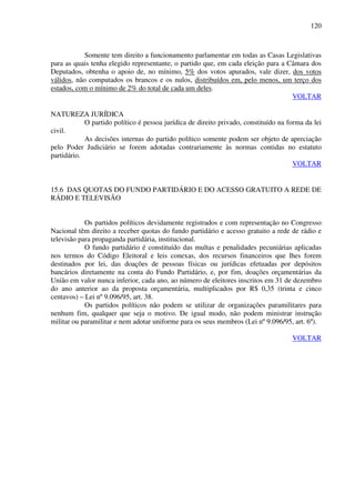 120
Somente tem direito a funcionamento parlamentar em todas as Casas Legislativas
para as quais tenha elegido representante, o partido que, em cada eleição para a Câmara dos
Deputados, obtenha o apoio de, no mínimo, 5% dos votos apurados, vale dizer, dos votos
válidos, não computados os brancos e os nulos, distribuídos em, pelo menos, um terço dos
estados, com o mínimo de 2% do total de cada um deles.
VOLTAR
NATUREZA JURÍDICA
O partido político é pessoa jurídica de direito privado, constituído na forma da lei
civil.
As decisões internas do partido político somente podem ser objeto de apreciação
pelo Poder Judiciário se forem adotadas contrariamente às normas contidas no estatuto
partidário.
VOLTAR
15.6 DAS QUOTAS DO FUNDO PARTIDÁRIO E DO ACESSO GRATUITO A REDE DE
RÁDIO E TELEVISÃO
Os partidos políticos devidamente registrados e com representação no Congresso
Nacional têm direito a receber quotas do fundo partidário e acesso gratuito a rede de rádio e
televisão para propaganda partidária, institucional.
O fundo partidário é constituído das multas e penalidades pecuniárias aplicadas
nos termos do Código Eleitoral e leis conexas, dos recursos financeiros que lhes forem
destinados por lei, das doações de pessoas físicas ou jurídicas efetuadas por depósitos
bancários diretamente na conta do Fundo Partidário, e, por fim, doações orçamentárias da
União em valor nunca inferior, cada ano, ao número de eleitores inscritos em 31 de dezembro
do ano anterior ao da proposta orçamentária, multiplicados por R$ 0,35 (trinta e cinco
centavos) – Lei nº 9.096/95, art. 38.
Os partidos políticos não podem se utilizar de organizações paramilitares para
nenhum fim, qualquer que seja o motivo. De igual modo, não podem ministrar instrução
militar ou paramilitar e nem adotar uniforme para os seus membros (Lei nº 9.096/95, art. 6º).
VOLTAR
 