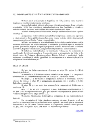 122
16.2 DA ORGANIZAÇÃO POLÍTICO-ADMINISTRATIVA DO BRASIL
O Brasil, desde a instauração da República, em 1889, adotou a forma federativa
inspirado no constitucionalismo norte-americano.
A nossa Federação é indissolúvel segundo princípio estabelecido desde a primeira
constituição (1891). Esse princípio da indissolubilidade tem duas finalidades: a primeira, a
unidade nacional; a segunda, a necessidade descentralizadora das suas ações.
A atual Constituição Federal reafirma o princípio da indissolubilidade no caput do
seu artigo 1º.
A organização político-administrativa federal compreende a União, que representa
o estado perante o direito público interno bem como perante o direito público internacional;
os estados-membros, o Distrito Federal e os municípios.
A União, internamente, é pessoa jurídica de direito público e existência necessária,
autônoma em relação aos estados-membros e municípios, possuindo órgãos e sistema de
governo que lhe são próprios, e organização política lastreada na divisão entre os Poderes
(Executivo, Legislativo e Judiciário), que guardam independência e harmonia entre si.
O símbolo do pacto federativo é a Constituição Federal, que é o instrumento de
manifestação da soberania popular, e é quem determina as competências da União e dos
demais entes da Federação (Estados-membros, Distrito Federal e municípios), “todos
autônomos possuidores da tríplice capacidade de auto-organização e normatização própria,
autogoverno e auto-administração”.107
16.2.1 DA UNIÃO
Os bens da União encontram-se elencados no artigo 20, incisos I a XI da
Constituição Federal.
A competência da União encontra-se estabelecida nos artigos 21 – competência
administrativa; 22 – competência legislativa; 23, 24 e 153 da Constituição Federal.
Os artigos 21 e 22 trazem as competências expressas e enumeradas, numerus
clausus, da União, e o artigo 23 as competências em comum com os estados, o Distrito
Federal e os municípios.
O artigo 24, por seu turno, traz a competência concorrente da União com os
estados e o DF.
O art. 153, I a VII, traz a competência expressa da União em matéria tributária. O
art. 154, I, traz a competência residual, pois que, mediante lei complementar, poderá instituir
“impostos não previstos no artigo anterior [...]”.
O princípio básico para a distribuição de competência é o da predominância de
interesse.
Por esse princípio, à União caberão as matérias e interesses de caráter geral; aos
estados, as matérias de interesse predominantemente regional, e aos municípios os assuntos de
interesse local. Ao DF cabem, cumulativamente, as competências estadual e municipal (art.
32, §1º), com a exceção do inciso XVII do art. 22, da Constituição Federal.
VOLTAR
107
MORAES, 2004, p. 270.
 