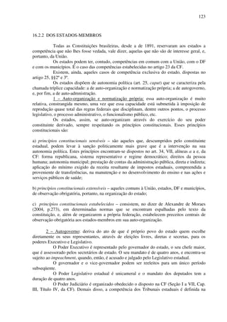123
16.2.2 DOS ESTADOS-MEMBROS
Todas as Constituições brasileiras, desde a de 1891, reservaram aos estados a
competência que não lhes fosse vedada, vale dizer, aquelas que não são de interesse geral, e,
portanto, da União.
Os estados podem ter, contudo, competências em comum com a União, com o DF
e com os municípios. É o caso das competências estabelecidas no artigo 23 da CF.
Existem, ainda, aqueles casos de competência exclusiva do estado, dispostas no
artigo 25, §§2º e 3º.
Os estados dispõem de autonomia política (art. 25, caput) que se caracteriza pela
chamada tríplice capacidade: a de auto-organização e normatização própria; a de autogoverno,
e, por fim, a de auto-admnistração.
1 – Auto-organização e normatização própria: essa auto-organização é muito
relativa, constrangida mesmo, uma vez que essa capacidade está submetida à imposição de
reprodução quase total das regras federais que disciplinam, dentre outros pontos, o processo
legislativo, o processo administrativo, o funcionalismo público, etc.
Os estados, assim, se auto-organizam através do exercício do seu poder
constituinte derivado, sempre respeitando os princípios constitucionais. Esses princípios
constitucionais são:
a) princípios constitucionais sensíveis – são aqueles que, descumpridos pelo constituinte
estadual, podem levar à sanção politicamente mais grave que é a intervenção na sua
autonomia política. Estes princípios encontram-se dispostos no art. 34, VII, alíneas a a e, da
CF: forma republicana, sistema representativo e regime democrático; direitos da pessoa
humana; autonomia municipal; prestação de contas da administração pública, direta e indireta;
aplicação do mínimo exigido da receita resultante de impostos estaduais, compreendida a
proveniente de transferências, na manutenção e no desenvolvimento do ensino e nas ações e
serviços públicos de saúde;
b) princípios constitucionais extensíveis – aqueles comuns à União, estados, DF e municípios,
de observação obrigatória, portanto, na organização do estado;
c) princípios constitucionais estabelecidos – consistem, no dizer de Alexandre de Moraes
(2004, p.273), em determinadas normas que se encontram espalhadas pelo texto da
constituição, e, além de organizarem a própria federação, estabelecem preceitos centrais de
observação obrigatória aos estados-membros em sua auto-organização.
2 – Autogoverno: deriva do ato de que é próprio povo do estado quem escolhe
diretamente os seus representantes, através de eleições livres, diretas e secretas, para os
poderes Executivo e Legislativo.
O Poder Executivo é representado pelo governador do estado, o seu chefe maior,
que é assessorado pelos secretários de estado. O seu mandato é de quatro anos, e encontra-se
sujeito ao impeachment, quando, então, é acusado e julgado pelo Legislativo estadual.
O governador e o vice-governador podem ser reeleitos para um único período
subseqüente.
O Poder Legislativo estadual é unicameral e o mandato dos deputados tem a
duração de quatro anos.
O Poder Judiciário é organizado obedecido o disposto na CF (Seção I a VII, Cap.
III, Título IV, da CF). Demais disso, a competência dos Tribunais estaduais é definida na
 