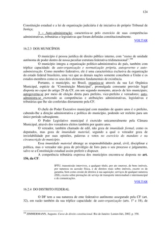 124
Constituição estadual e a lei de organização judiciária é de iniciativa do próprio Tribunal de
Justiça;
3 – Auto-administração: caracteriza-se pelo exercício de suas competências
administrativas, tributárias e legislativas que foram definidas constitucionalmente.
VOLTAR
16.2.3 DOS MUNICÍPIOS
O município é pessoa jurídica de direito público interno, com “status de unidade
autônoma de poder dentro de nossa peculiar estrutura federativa tridimensional”.108
O município integra a organização político-administrativa do país, também com
tríplice capacidade: de auto-organização e normatização própria, autogoverno e auto-
administração. Como membro federativo, ele é uma característica exclusiva da organização
do estado federal brasileiro, uma vez que as demais nações somente concebem a União e os
estados-membros como os seus dois elementos fundamentais de existência.
Portanto, o município, no Brasil, organiza-se através da sua Lei Orgânica
Municipal, espécie de “Constituição Municipal”, promulgada consoante previsão legal
disposta no caput do artigo 29 da CF, em um segundo momento, através de leis municipais;
autogoverna-se por meio de eleição direta para prefeito, vice-prefeito e vereadores; auto-
administra-se exercendo as competências e atribuições administrativas, legislativas e
tributárias que lhe são conferidas diretamente pela CF.
O chefe do Poder Executivo municipal com mandato de quatro anos é o prefeito,
cabendo-lhe a direção administrativa e política do município, podendo ser reeleito para um
único período subseqüente.
O Poder Legislativo municipal é exercido unicameralmente pela Câmara
Municipal, através dos vereadores eleitos também por quatro anos.
O vereador, também chamado de edil, não goza de imunidade formal, como os
deputados, mas goza de imunidade material, segundo a qual o vereador goza de
inviolabilidade por suas opiniões, palavras e votos no exercício do mandato e na
circunscrição do município.
Essa imunidade material abrange as responsabilidades penal, civil, disciplinar e
política, mas o vereador não goza de privilégio de foro para o seu processo e julgamento,
salvo se a Constituição estadual assim preferir e dispuser.
A competência tributária expressa dos municípios encontra-se disposta no art.
156, da CF:
IPTU; transmissão intervivos, a qualquer título, por ato oneroso, de bens imóveis,
por natureza ou acessão física, e de direitos reais sobre imóveis, exceto os de
garantia, bem como cessão de direitos à sua aquisição; serviços de qualquer natureza
(ISS), exceto sobre prestações de serviço de transporte interestadual e intermunicipal
e de comunicações.
VOLTAR
16.2.4 DO DISTRITO FEDERAL
O DF tem a sua natureza de ente federativo autônomo assegurado pela CF (art.
32), em razão também da sua tríplice capacidade: de auto-organização (arts. 1º e 18), de
108
ZIMMERMANN, Augusto. Curso de direito constitucional. Rio de Janeiro: Lumen Júri, 2002. p. 358.
 
