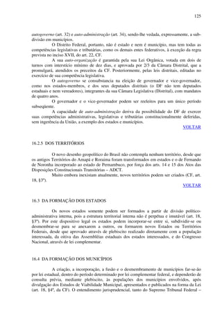 125
autogoverno (art. 32) e auto-administração (art. 34), sendo-lhe vedada, expressamente, a sub-
divisão em municípios.
O Distrito Federal, portanto, não é estado e nem é município, mas tem todas as
competências legislativas e tributárias, como os demais entes federativos, à exceção da regra
prevista no inciso XVII, do art. 22, CF.
A sua auto-organização é garantida pela sua Lei Orgânica, votada em dois de
turnos com interstício mínimo de dez dias, e aprovada por 2/3 da Câmara Distrital, que a
promulgará, atendidos os preceitos da CF. Posteriormente, pelas leis distritais, editadas no
exercício de sua competência legislativa.
O autogoverno se consubstancia na eleição de governador e vice-governador,
como nos estados-membros, e dos seus deputados distritais (o DF não tem deputados
estaduais e nem vereadores), integrantes da sua Câmara Legislativa (Distrital), com mandatos
de quatro anos.
O governador e o vice-governador podem ser reeleitos para um único período
subseqüente.
A capacidade de auto-administração deriva da possibilidade do DF de exercer
suas competências administrativas, legislativas e tributárias constitucionalmente deferidas,
sem ingerência da União, a exemplo dos estados e municípios.
VOLTAR
16.2.5 DOS TERRITÓRIOS
O novo desenho geopolítico do Brasil não contempla nenhum território, desde que
os antigos Territórios do Amapá e Roraima foram transformados em estados e o de Fernando
de Noronha incorporado ao estado de Pernambuco, por força dos arts. 14 e 15 dos Atos das
Disposições Constitucionais Transitórias – ADCT.
Muito embora inexistam atualmente, novos territórios podem ser criados (CF, art.
18, §3º).
VOLTAR
16.3 DA FORMAÇÃO DOS ESTADOS
Os novos estados somente podem ser formados a partir de divisão político-
administrativa interna, pois a estrutura territorial interna não é perpétua e imutável (art. 18,
§3º). Por este dispositivo legal os estados podem incorporar-se entre si, subdividir-se ou
desmembrar-se para se anexarem a outros, ou formarem novos Estados ou Territórios
Federais, desde que aprovado através de plebiscito realizado diretamente com a população
interessada, da oitiva das Assembléias estaduais dos estados interessados, e do Congresso
Nacional, através de lei complementar.
16.4 DA FORMAÇÃO DOS MUNICÍPIOS
A criação, a incorporação, a fusão e o desmembramento de municípios far-se-ão
por lei estadual, dentro do período determinado por lei complementar federal, e dependerão de
consulta prévia, mediante plebiscito, às populações dos municípios envolvidos, após
divulgação dos Estudos de Viabilidade Municipal, apresentados e publicados na forma da Lei
(art. 18, §4º, da CF). O entendimento jurisprudencial, tanto do Supremo Tribunal Federal –
 