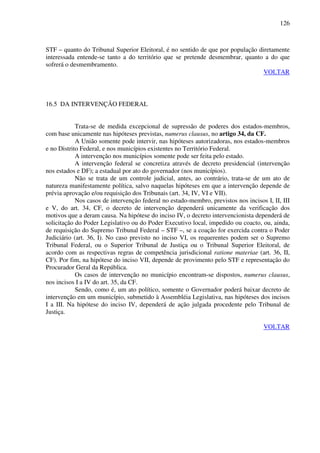 126
STF – quanto do Tribunal Superior Eleitoral, é no sentido de que por população diretamente
interessada entende-se tanto a do território que se pretende desmembrar, quanto a do que
sofrerá o desmembramento.
VOLTAR
16.5 DA INTERVENÇÃO FEDERAL
Trata-se de medida excepcional de supressão de poderes dos estados-membros,
com base unicamente nas hipóteses previstas, numerus clausus, no artigo 34, da CF.
A União somente pode intervir, nas hipóteses autorizadoras, nos estados-membros
e no Distrito Federal, e nos municípios existentes no Território Federal.
A intervenção nos municípios somente pode ser feita pelo estado.
A intervenção federal se concretiza através de decreto presidencial (intervenção
nos estados e DF); a estadual por ato do governador (nos municípios).
Não se trata de um controle judicial, antes, ao contrário, trata-se de um ato de
natureza manifestamente política, salvo naquelas hipóteses em que a intervenção depende de
prévia aprovação e/ou requisição dos Tribunais (art. 34, IV, VI e VII).
Nos casos de intervenção federal no estado-membro, previstos nos incisos I, II, III
e V, do art. 34, CF, o decreto de intervenção dependerá unicamente da verificação dos
motivos que a deram causa. Na hipótese do inciso IV, o decreto intervencionista dependerá de
solicitação do Poder Legislativo ou do Poder Executivo local, impedido ou coacto, ou, ainda,
de requisição do Supremo Tribunal Federal – STF –, se a coação for exercida contra o Poder
Judiciário (art. 36, I). No caso previsto no inciso VI, os requerentes podem ser o Supremo
Tribunal Federal, ou o Superior Tribunal de Justiça ou o Tribunal Superior Eleitoral, de
acordo com as respectivas regras de competência jurisdicional ratione materiae (art. 36, II,
CF). Por fim, na hipótese do inciso VII, depende de provimento pelo STF e representação do
Procurador Geral da República.
Os casos de intervenção no município encontram-se dispostos, numerus clausus,
nos incisos I a IV do art. 35, da CF.
Sendo, como é, um ato político, somente o Governador poderá baixar decreto de
intervenção em um município, submetido à Assembléia Legislativa, nas hipóteses dos incisos
I a III. Na hipótese do inciso IV, dependerá de ação julgada procedente pelo Tribunal de
Justiça.
VOLTAR
 