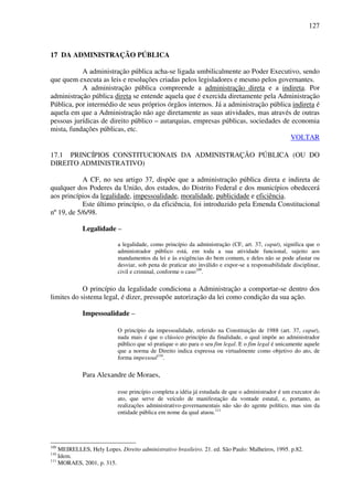 127
17 DA ADMINISTRAÇÃO PÚBLICA
A administração pública acha-se ligada umbilicalmente ao Poder Executivo, sendo
que quem executa as leis e resoluções criadas pelos legisladores e mesmo pelos governantes.
A administração pública compreende a administração direta e a indireta. Por
administração pública direta se entende aquela que é exercida diretamente pela Administração
Pública, por intermédio de seus próprios órgãos internos. Já a administração pública indireta é
aquela em que a Administração não age diretamente as suas atividades, mas através de outras
pessoas jurídicas de direito público – autarquias, empresas públicas, sociedades de economia
mista, fundações públicas, etc.
VOLTAR
17.1 PRINCÍPIOS CONSTITUCIONAIS DA ADMINISTRAÇÃO PÚBLICA (OU DO
DIREITO ADMINISTRATIVO)
A CF, no seu artigo 37, dispõe que a administração pública direta e indireta de
qualquer dos Poderes da União, dos estados, do Distrito Federal e dos municípios obedecerá
aos princípios da legalidade, impessoalidade, moralidade, publicidade e eficiência.
Este último princípio, o da eficiência, foi introduzido pela Emenda Constitucional
nº 19, de 5/6/98.
Legalidade –
a legalidade, como princípio da administração (CF, art. 37, caput), significa que o
administrador público está, em toda a sua atividade funcional, sujeito aos
mandamentos da lei e às exigências do bem comum, e deles não se pode afastar ou
desviar, sob pena de praticar ato inválido e expor-se a responsabilidade disciplinar,
civil e criminal, conforme o caso109
.
O princípio da legalidade condiciona a Administração a comportar-se dentro dos
limites do sistema legal, é dizer, pressupõe autorização da lei como condição da sua ação.
Impessoalidade –
O princípio da impessoalidade, referido na Constituição de 1988 (art. 37, caput),
nada mais é que o clássico princípio da finalidade, o qual impõe ao administrador
público que só pratique o ato para o seu fim legal. E o fim legal é unicamente aquele
que a norma de Direito indica expressa ou virtualmente como objetivo do ato, de
forma impessoal110
.
Para Alexandre de Moraes,
esse princípio completa a idéia já estudada de que o administrador é um executor do
ato, que serve de veículo de manifestação da vontade estatal, e, portanto, as
realizações administrativo-governamentais não são do agente político, mas sim da
entidade pública em nome da qual atuou.111
109
MEIRELLES, Hely Lopes. Direito administrativo brasileiro. 21. ed. São Paulo: Malheiros, 1995. p.82.
110
Idem.
111
MORAES, 2001, p. 315.
 