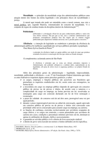 128
Moralidade – o princípio da moralidade exige dos administradores públicos uma
atuação dentro dos limites da estrita legalidade e dos princípios éticos de razoabilidade e
justiça.
A moral aqui tratada não pode ser entendida como a moral comum, mas sim a
moral jurídica, que, segundo Hauriou, sistematizador do conceito de moralidade, “é o
conjunto de regras de conduta tiradas da disciplina interior da Administração”112
.
Publicidade –
publicidade é a divulgação oficial do ato para conhecimento público e início dos
seus efeitos externos. Daí por que as leis, atos e contratos administrativos que
produzem conseqüências jurídicas fora dos órgãos que os emitem exigem
publicidade para adquirirem validade universal, isto é, perante partes e terceiros.113
Eficiência – a intenção do legislador ao estabelecer o princípio da eficiência da
administração pública foi melhorar a qualidade dos serviços públicos prestados à população.
Para Maria Sylvia Zanella di Pietro114
o princípio da eficiência impõe ao agente público um modo de atuar que produza
resultados favoráveis à consecução dos fins que cabem ao Estado alcançar.
E complementa a aclamada autora de São Paulo
A eficiência é princípio que se soma aos demais princípios impostos à
Administração, não podendo sobrepor-se a nenhum deles, especialmente ao da
legalidade, sob pena de sérios riscos à segurança jurídica e ao próprio Estado de
Direito.
Além dos princípios gerais da administração – legalidade, impessoalidade,
moralidade, publicidade e eficiência – o art. 37 da Constituição Federal determina que todos
os entes federativos respeitem alguns outros preceitos genéricos, a saber:
os cargos, empregos e funções públicas são acessíveis aos brasileiros que
preencham os requisitos estabelecidos em lei, assim como aos estrangeiros, na
forma da lei;
a investidura em cargo ou emprego público depende de aprovação em concurso
público de provas ou de provas e títulos, de acordo com a natureza e a
complexidade do cargo ou emprego, na forma prevista em lei, ressalvadas as
nomeações para cargo em comissão declarado em lei de livre nomeação e
exoneração;
o prazo de validade do concurso será de até dois anos, prorrogável uma vez por
igual período;
durante o prazo improrrogável previsto no edital de convocação, aquele aprovado
em concurso público de provas ou de provas e títulos será convocado com
prioridade sobre novos concursados para assumir cargo ou emprego, na carreira;
as funções de confiança, exercidas exclusivamente por servidores ocupantes de
cargo efetivo, e os cargos em comissão, a serem preenchidos por servidores de
carreira nos casos, condições e percentuais mínimos previstos em lei, destinam-se
apenas às atribuições de direção, chefia e assessoramento;
é garantido ao servidor público civil o direito de livre associação sindical;
o direito de greve será exercido nos termos e limites definidos em lei específica;
112
HAURIOU, Maurice. Derecho público y constitucional. 2. ed. Madrid: Editora Reus, 1927.
113
MEIRELLES, op.cit., p. 83.
114
DI PIETRO, Maria Sylvia. Direito Administrativo. 10ª edição. São Paulo: Atlas, 1998, p. 73/74.
 