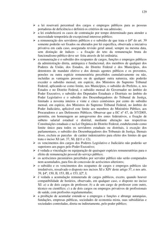 129
a lei reservará percentual dos cargos e empregos públicos para as pessoas
portadoras de deficiência e definirá os critérios de sua admissão;
a lei estabelecerá os casos de contratação por tempo determinado para atender a
necessidade temporária de excepcional interesse público;
a remuneração dos servidores públicos e o subsídio de que trata o §4º do art. 39
somente poderão ser fixados ou alterados por lei específica, observada a iniciativa
privativa em cada caso, assegurada revisão geral anual, sempre na mesma data,
sem distinção de índices – a fixação do teto da remuneração bruta do
funcionalismo público deve ser feita através de lei ordinária;
a remuneração e o subsídio dos ocupantes de cargos, funções e empregos públicos
da administração direta, autárquica e fundacional, dos membros de qualquer dos
Poderes da União, dos Estados, do Distrito Federal e dos Municípios, dos
detentores de mandato eletivo e dos demais agentes públicos e os proventos,
pensões ou outra espécie remuneratória percebidos cumulativamente ou não,
incluídas as vantagens pessoais ou de qualquer outra natureza, não poderão
exceder o subsídio mensal, em espécie, dos Ministros do Supremo Tribunal
Federal, aplicando-se como limite, nos Municípios, o subsídio do Prefeito, e, nos
Estados e no Distrito Federal, o subsídio mensal do Governador no âmbito do
Poder Executivo, o subsídio dos Deputados Estaduais e Distritais no âmbito do
Poder Legislativo e o subsídio dos Desembargadores do Tribunal de Justiça,
limitado a noventa inteiros e vinte e cinco centésimos por cento do subsídio
mensal, em espécie, dos Ministros do Supremo Tribunal Federal, no âmbito do
Poder Judiciário, aplicável este limite aos membros do Ministério Público, aos
Procuradores e aos Defensores Públicos. Observar que a EC nº 47, de 5/7/2005,
permitiu, em homenagem ao autogoverno dos entes federativos, a fixação de
subteto salarial estadual e distrital, mediante alteração nas respectivas
Constituições estaduais e na Lei Orgânica do Distrito Federal, estabelecendo como
limite único para todos os servidores estaduais ou distritais, à exceção dos
parlamentares, o subsídio dos Desembargadores dos Tribunais de Justiça. Demais
disso, excluiu as parcelas de caráter indenizatório para efeito dos limites de que
trata o inciso XI (art. 37, XI, §§11 e 12);
os vencimentos dos cargos dos Poderes Legislativo e Judiciário não poderão ser
superiores aos pagos pelo Poder Executivo;
é vedada a vinculação ou equiparação de quaisquer espécies remuneratórias para o
efeito de remuneração pessoal do serviço público;
os acréscimos pecuniários percebidos por servidor público não serão computados
nem acumulados, para fins de concessão de acréscimos ulteriores;
o subsídio e os vencimentos dos ocupantes de cargos e empregos públicos são
irredutíveis, ressalvado o disposto nos incisos XI e XIV deste artigo 37, e nos arts.
39, §4º, 150, II, 153, III, e 153, §2º, I;
é vedada a acumulação remunerada de cargos públicos, exceto, quando houver
compatibilidade de horários, observado, em qualquer caso, o disposto no inciso
XI: a) a de dois cargos de professor; b) a de um cargo de professor com outro,
técnico ou científico; c) a de dois cargos ou empregos privativos de profissionais
de saúde, com profissões regulamentadas;
a proibição de acumular estende-se a empregos e funções e abrange autarquias,
fundações, empresas públicas, sociedades de economia mista, suas subsidiárias e
sociedades controladas, direta ou indiretamente, pelo poder público;
 