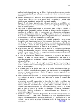 130
a administração fazendária e seus servidores fiscais terão, dentro de suas áreas de
competência e jurisdição, precedência sobre os demais setores administrativos, na
forma da lei;
somente por lei específica poderá ser criada autarquia e autorizada a instituição de
empresa pública, de sociedade de economia mista e de fundação, cabendo à lei
complementar, neste último caso, definir as áreas de atuação;
depende de autorização legislativa, em cada caso, a criação de subsidiárias das
entidades mencionadas no inciso anterior, assim como a participação de qualquer
delas em empresa privada;
ressalvados os casos especificados na legislação, obras, serviços, compras e
alienações serão contratados mediante processo de licitação pública que assegure
igualdade de condições a todos os concorrentes, com cláusulas que estabeleçam
obrigações de pagamento, mantidas as condições efetivas da proposta, nos termos
da lei, o qual somente permitirá as exigências de qualificação técnica e econômica
indispensáveis à garantia do cumprimento das obrigações;
as administrações tributárias da União, dos Estados, do Distrito Federal e dos
Municípios, atividades essenciais ao funcionamento do Estado, exercidas por
servidores de carreiras específicas, terão recursos prioritários para a realização de
suas atividades e atuarão de forma integrada, inclusive com o compartilhamento de
cadastros e de informações fiscais, na forma da lei ou convênio;
a publicidade dos atos, programas, obras, serviços e campanhas dos órgãos
públicos deverá ter caráter educativo, informativo ou de orientação social, dela não
podendo constar nomes, símbolos ou imagens que caracterizem promoção pessoal
de autoridade ou servidores públicos;
os atos de improbidade administrativa importarão a suspensão dos direitos
políticos, a perda da função pública, a indisponibilidade dos bens e o
ressarcimento ao erário, na forma e gradação previstas em lei, sem prejuízo da
ação penal cabível;
a lei estabelecerá os prazos de prescrição para ilícitos praticados por qualquer
agente, servidor ou não, que causem prejuízos ao erário, ressalvadas as respectivas
ações de ressarcimento;
as pessoas jurídicas de direito público e as de direito privado prestadoras de
serviços públicos responderão pelos danos que seus agentes, nessa qualidade,
causarem a terceiros, assegurado o direito de regresso contra o responsável nos
casos de dolo ou culpa;
a lei disporá sobre os requisitos e as restrições ao ocupante de cargo ou emprego
da administração direta e indireta que possibilite o acesso a informações
privilegiadas;
a autonomia gerencial, orçamentária e financeira dos órgãos e entidades da
administração direta e indireta poderá ser ampliada mediante contrato, a ser
firmado entre seus administradores e o poder público, que tenha por objeto a
fixação de metas de desempenho para o órgão ou entidade, cabendo à lei dispor
sobre: o prazo de duração do contrato; os controles e critérios de avaliação de
desempenho, direitos, obrigações e responsabilidades dos dirigentes, e
remuneração do pessoal;
é vedada a percepção simultânea de proventos de aposentadoria decorrentes do
art.40 ou dos arts. 42 e 142 com a remuneração de cargo, emprego ou função
pública, ressalvados os cargos acumuláveis na forma da Constituição, os cargos
eletivos e os cargos em comissão declarados em lei de livre nomeação ou
exoneração. VOLTAR
 
