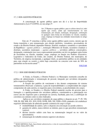 131
17. 2 DOS AGENTES PÚBLICOS
A conceituação de agente público quem nos dá é a Lei de Improbidade
Administrativa (Lei nº 8.429/92), no seu artigo 2º:
Art. 2º Reputa-se agente público, para os efeitos desta Lei, todo
aquele que exerce, ainda que transitoriamente ou sem
remuneração, por eleição, nomeação, designação, contratação
ou qualquer outra forma de investidura ou vínculo, mandato,
cargo, emprego ou função nas entidades mencionadas no artigo
anterior.
Este art. 2º conceitua e define como agente público quem exerce, mesmo que de
forma transitória e sem remuneração, por eleição (prefeitos, vereadores, governadores de
estado e do Distrito Federal, deputados federais, distrital, estaduais e senadores e o presidente
da República) – agentes políticos –, nomeação (Ministros de Estado, secretários estaduais e
distritais, secretários municipais – agentes políticos –, servidores públicos concursados),
designação, contratação (nos casos expressamente permitidos em lei) ou qualquer outra forma
de investidura ou vínculo, mandato, cargo, emprego ou função nos Poderes (Executivo,
Legislativo e Judiciário) da União, dos estados, do Distrito Federal, dos municípios, de
Território, de empresa incorporada, a qualquer título, ao patrimônio público ou de entidades
para cuja criação ou custeio o erário haja concorrido ou concorra com mais de 50% do
patrimônio ou da receita anual115
.
VOLTAR
17.2.1 DOS SERVIDORES PÚBLICOS
A União, os Estados, o Distrito Federal e os Municípios instituirão conselho de
política de administração e remuneração de pessoal, integrado por servidores designados
pelos respectivos Poderes.
A fixação dos padrões de vencimento e dos demais componentes do sistema
remuneratório observará: a natureza, o grau de responsabilidade e a complexidade dos cargos
componentes de cada carreira, os requisitos para a investidura, as peculiaridades dos cargos.
A União, os Estados e o Distrito Federal manterão escolas de governo para a
formação e o aperfeiçoamento dos servidores públicos, constituindo-se a participação nos
cursos um dos requisitos para a promoção na carreira, facultada, para isso, a celebração de
convênios ou contratos entre os entes federados.
Aplica-se aos servidores ocupantes de cargo público o disposto no art. 7º, IV, VII,
VIII, IX, XII, XIII, XV, XVI, XVII, XVIII, XIX, XX, XXII e XXX, podendo a lei estabelecer
requisitos diferenciados de admissão quando a natureza do cargo o exigir:
irredutibilidade do salário, salvo o disposto em convenção ou acordo coletivo;
garantia de salário, nunca inferior ao mínimo, para os que percebem remuneração
variável;
décimo terceiro salário com base na remuneração integral ou no valor da
aposentadoria;
remuneração do trabalho noturno superior à do diurno;
115
MASCARENHAS, Paulo. Improbidade administrativa e crime de responsabilidade de prefeito. 3ª edição.
São Paulo: Editora RCN, 2004.
 