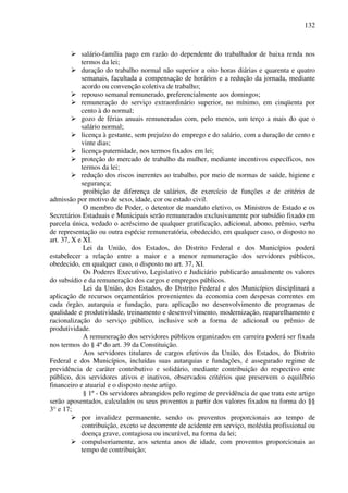 132
salário-família pago em razão do dependente do trabalhador de baixa renda nos
termos da lei;
duração do trabalho normal não superior a oito horas diárias e quarenta e quatro
semanais, facultada a compensação de horários e a redução da jornada, mediante
acordo ou convenção coletiva de trabalho;
repouso semanal remunerado, preferencialmente aos domingos;
remuneração do serviço extraordinário superior, no mínimo, em cinqüenta por
cento à do normal;
gozo de férias anuais remuneradas com, pelo menos, um terço a mais do que o
salário normal;
licença à gestante, sem prejuízo do emprego e do salário, com a duração de cento e
vinte dias;
licença-paternidade, nos termos fixados em lei;
proteção do mercado de trabalho da mulher, mediante incentivos específicos, nos
termos da lei;
redução dos riscos inerentes ao trabalho, por meio de normas de saúde, higiene e
segurança;
proibição de diferença de salários, de exercício de funções e de critério de
admissão por motivo de sexo, idade, cor ou estado civil.
O membro de Poder, o detentor de mandato eletivo, os Ministros de Estado e os
Secretários Estaduais e Municipais serão remunerados exclusivamente por subsídio fixado em
parcela única, vedado o acréscimo de qualquer gratificação, adicional, abono, prêmio, verba
de representação ou outra espécie remuneratória, obedecido, em qualquer caso, o disposto no
art. 37, X e XI.
Lei da União, dos Estados, do Distrito Federal e dos Municípios poderá
estabelecer a relação entre a maior e a menor remuneração dos servidores públicos,
obedecido, em qualquer caso, o disposto no art. 37, XI.
Os Poderes Executivo, Legislativo e Judiciário publicarão anualmente os valores
do subsídio e da remuneração dos cargos e empregos públicos.
Lei da União, dos Estados, do Distrito Federal e dos Municípios disciplinará a
aplicação de recursos orçamentários provenientes da economia com despesas correntes em
cada órgão, autarquia e fundação, para aplicação no desenvolvimento de programas de
qualidade e produtividade, treinamento e desenvolvimento, modernização, reaparelhamento e
racionalização do serviço público, inclusive sob a forma de adicional ou prêmio de
produtividade.
A remuneração dos servidores públicos organizados em carreira poderá ser fixada
nos termos do § 4º do art. 39 da Constituição.
Aos servidores titulares de cargos efetivos da União, dos Estados, do Distrito
Federal e dos Municípios, incluídas suas autarquias e fundações, é assegurado regime de
previdência de caráter contributivo e solidário, mediante contribuição do respectivo ente
público, dos servidores ativos e inativos, observados critérios que preservem o equilíbrio
financeiro e atuarial e o disposto neste artigo.
§ 1º - Os servidores abrangidos pelo regime de previdência de que trata este artigo
serão aposentados, calculados os seus proventos a partir dos valores fixados na forma do §§
3° e 17;
por invalidez permanente, sendo os proventos proporcionais ao tempo de
contribuição, exceto se decorrente de acidente em serviço, moléstia profissional ou
doença grave, contagiosa ou incurável, na forma da lei;
compulsoriamente, aos setenta anos de idade, com proventos proporcionais ao
tempo de contribuição;
 