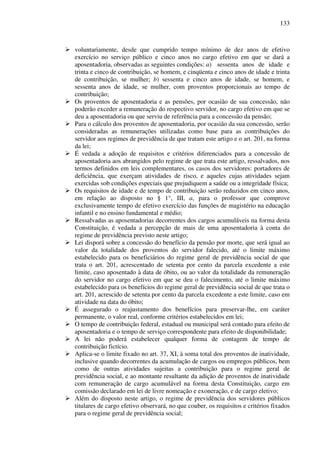 133
voluntariamente, desde que cumprido tempo mínimo de dez anos de efetivo
exercício no serviço público e cinco anos no cargo efetivo em que se dará a
aposentadoria, observadas as seguintes condições: a) sessenta anos de idade e
trinta e cinco de contribuição, se homem, e cinqüenta e cinco anos de idade e trinta
de contribuição, se mulher; b) sessenta e cinco anos de idade, se homem, e
sessenta anos de idade, se mulher, com proventos proporcionais ao tempo de
contribuição;
Os proventos de aposentadoria e as pensões, por ocasião de sua concessão, não
poderão exceder a remuneração do respectivo servidor, no cargo efetivo em que se
deu a aposentadoria ou que serviu de referência para a concessão da pensão;
Para o cálculo dos proventos de aposentadoria, por ocasião da sua concessão, serão
consideradas as remunerações utilizadas como base para as contribuições do
servidor aos regimes de previdência de que tratam este artigo e o art. 201, na forma
da lei;
É vedada a adoção de requisitos e critérios diferenciados para a concessão de
aposentadoria aos abrangidos pelo regime de que trata este artigo, ressalvados, nos
termos definidos em leis complementares, os casos dos servidores: portadores de
deficiência, que exerçam atividades de risco, e aqueles cujas atividades sejam
exercidas sob condições especiais que prejudiquem a saúde ou a integridade física;
Os requisitos de idade e de tempo de contribuição serão reduzidos em cinco anos,
em relação ao disposto no § 1°, III, a, para o professor que comprove
exclusivamente tempo de efetivo exercício das funções de magistério na educação
infantil e no ensino fundamental e médio;
Ressalvadas as aposentadorias decorrentes dos cargos acumuláveis na forma desta
Constituição, é vedada a percepção de mais de uma aposentadoria à conta do
regime de previdência previsto neste artigo;
Lei disporá sobre a concessão do benefício da pensão por morte, que será igual ao
valor da totalidade dos proventos do servidor falecido, até o limite máximo
estabelecido para os beneficiários do regime geral de previdência social de que
trata o art. 201, acrescentado de setenta por cento da parcela excedente a este
limite, caso aposentado à data de óbito, ou ao valor da totalidade da remuneração
do servidor no cargo efetivo em que se deu o falecimento, até o limite máximo
estabelecido para os benefícios do regime geral de previdência social de que trata o
art. 201, acrescido de setenta por cento da parcela excedente a este limite, caso em
atividade na data do óbito;
É assegurado o reajustamento dos benefícios para preservar-lhe, em caráter
permanente, o valor real, conforme critérios estabelecidos em lei;
O tempo de contribuição federal, estadual ou municipal será contado para efeito de
aposentadoria e o tempo de serviço correspondente para efeito de disponibilidade;
A lei não poderá estabelecer qualquer forma de contagem de tempo de
contribuição fictício.
Aplica-se o limite fixado no art. 37, XI, à soma total dos proventos de inatividade,
inclusive quando decorrentes da acumulação de cargos ou empregos públicos, bem
como de outras atividades sujeitas a contribuição para o regime geral de
previdência social, e ao montante resultante da adição de proventos de inatividade
com remuneração de cargo acumulável na forma desta Constituição, cargo em
comissão declarado em lei de livre nomeação e exoneração, e de cargo eletivo;
Além do disposto neste artigo, o regime de previdência dos servidores públicos
titulares de cargo efetivo observará, no que couber, os requisitos e critérios fixados
para o regime geral de previdência social;
 