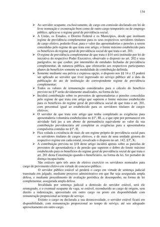 134
Ao servidor ocupante, exclusivamente, de cargo em comissão declarado em lei de
livre nomeação e exoneração bem como de outro cargo temporário ou de emprego
público, aplica-se o regime geral de previdência social;
A União, os Estados, o Distrito Federal e os Municípios, desde que instituam
regime de previdência complementar para os seus respectivos servidores titulares
de cargo efetivo, poderão fixar, para o valor das aposentadorias e pensões a serem
concedidas pelo regime de que trata este artigo, o limite máximo estabelecido para
os benefícios do regime geral de previdência social de que trata o art. 201;
O regime de previdência complementar de que trata o §14 será instituído por lei de
iniciativa do respectivo Poder Executivo, observado o disposto no art. 202 e seus
parágrafos, no que couber, por intermédio de entidades fechadas de previdência
complementar, de natureza pública, que oferecerão aos respectivos participantes
planos de benefícios somente na modalidade de contribuição definida;
Somente mediante sua prévia e expressa opção, o disposto nos §§ 14 e 15 poderá
ser aplicado ao servidor que tiver ingressado no serviço público até a data da
publicação do ato de instituição do correspondente regime de previdência
complementar;
Todos os valores de remuneração considerados para o cálculo do benefício
previsto no §3º serão devidamente atualizados, na forma da lei;
Incidirá contribuição sobre os proventos de aposentadorias e pensões concedidas
pelo regime de que trata este artigo que superem o limite máximo estabelecido
para os benefícios do regime geral de previdência social de que trata o art. 201,
com percentual igual ao estabelecido para os servidores titulares de cargos
efetivos;
O servidor de que trata este artigo que tenha completado as exigências para
aposentadoria voluntária estabelecidas no §1º, III, a, e que opte por permanecer em
atividade fará jus a um abono de permanência equivalente ao valor da sua
contribuição previdenciária até completar as exigências para a aposentadoria
compulsória contidas no §1º, II;
Fica vedada a existência de mais de um regime próprio de previdência social para
os servidores titulares de cargos efetivos, e de mais de uma unidade gestora do
respectivo regime em cada estatal, ressalvado o disposto no art. 142, §3º, X;
A contribuição prevista no §18 deste artigo incidirá apenas sobre as parcelas de
proventos de aposentadoria e de pensão que superem o dobro do limite máximo
estabelecido para os benefícios do regime geral de previdência social de que trata o
art. 201 desta Constituição quando o beneficiário, na forma da lei, for portador de
doença incapacitante.
São estáveis após três anos de efetivo exercício os servidores nomeados para
cargo de provimento efetivo em virtude de concurso público.
O servidor público estável só perderá o cargo em virtude de sentença judicial
transitada em julgado, mediante processo administrativo em que lhe seja assegurada ampla
defesa, e mediante procedimento de avaliação periódica de desempenho, na forma de lei
complementar, assegurada ampla defesa.
Invalidada por sentença judicial a demissão do servidor estável, será ele
reintegrado, e o eventual ocupante da vaga, se estável, reconduzido ao cargo de origem, sem
direito a indenização, aproveitado em outro cargo ou posto em disponibilidade com
remuneração proporcional ao tempo de serviço.
Extinto o cargo ou declarada a sua desnecessidade, o servidor estável ficará em
disponibilidade, com remuneração proporcional ao tempo de serviço, até seu adequado
aproveitamento em outro cargo.
 