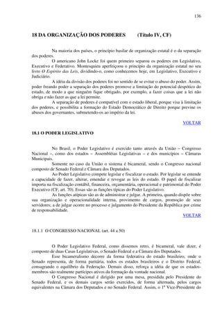 136
18 DA ORGANIZAÇÃO DOS PODERES (Título IV, CF)
Na maioria dos países, o princípio basilar de organização estatal é o da separação
dos poderes.
O americano John Locke foi quem primeiro separou os poderes em Legislativo,
Executivo e Federativo. Montesquieu aperfeiçoou o princípio da organização estatal no seu
livro O Espírito das Leis, dividindo-o, como conhecemos hoje, em Legislativo, Executivo e
Judiciário.
A idéia da divisão dos poderes foi no sentido de se evitar o abuso do poder. Assim,
poder freando poder a separação dos poderes promove a limitação do potencial despótico do
estado, de modo a que ninguém fique obrigado, por exemplo, a fazer coisas que a lei não
obriga e não fazer as que a lei permite.
A separação de poderes é compatível com o estado liberal, porque visa à limitação
dos poderes, e possibilita a formação do Estado Democrático de Direito porque previne os
abusos dos governantes, submetendo-os ao império da lei.
VOLTAR
18.1 O PODER LEGISLATIVO
No Brasil, o Poder Legislativo é exercido tanto através da União – Congresso
Nacional –, como dos estados – Assembléias Legislativas – e dos municípios – Câmaras
Municipais.
Somente no caso da União o sistema é bicameral, sendo o Congresso nacional
composto de Senado Federal e Câmara dos Deputados.
Ao Poder Legislativo compete legislar e fiscalizar o estado. Por legislar se entende
a capacidade de fazer, alterar, emendar e revogar as leis do estado. O papel de fiscalizar
importa na fiscalização contábil, financeira, orçamentária, operacional e patrimonial do Poder
Executivo (CF, art. 70). Essas são as funções típicas do Poder Legislativo.
As funções atípicas são as de administrar e julgar. A primeira, quando dispõe sobre
sua organização e operacionalidade interna, provimento de cargos, promoção de seus
servidores; a de julgar ocorre no processo e julgamento do Presidente da República por crime
de responsabilidade.
VOLTAR
18.1.1 O CONGRESSO NACIONAL (art. 44 a 50)
O Poder Legislativo Federal, como dissemos retro, é bicameral, vale dizer, é
composto de duas Casas Legislativas, o Senado Federal e a Câmara dos Deputados.
Esse bicameralismo decorre da forma federativa do estado brasileiro, onde o
Senado representa, de forma paritária, todos os estados brasileiros e o Distrito Federal,
consagrando o equilíbrio da Federação. Demais disso, reforça a idéia de que os estados-
membros são realmente partícipes ativos da formação da vontade nacional.
O Congresso Nacional é dirigido por uma mesa, presidida pelo Presidente do
Senado Federal, e os demais cargos serão exercidos, de forma alternada, pelos cargos
equivalentes na Câmara dos Deputados e no Senado Federal. Assim, o 1º Vice-Presidente do
 