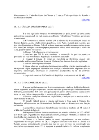 137
Congresso será o 1º vice-Presidente da Câmara, o 2º vice, o 2º vice-presidente do Senado, e
assim sucessivamente.
VOLTAR
18.1.1.1 CÂMARA DOS DEPUTADOS (art. 51)
É a casa legislativa integrada por representantes do povo, eleitos de forma direta
pelo sistema proporcional, em cada estado, e no Distrito Federal (e nos Territórios que vierem
a ser criados).
A CF determina o número máximo (70) e mínimo (8) de cadeiras por estado na
Câmara Federal. Assim, estados menos populosos, como Acre e Amapá, por exemplo, que
tem oito (8) cadeiras na Câmara Federal, acabam super-representados enquanto outros, como
São Paulo, por exemplo, com uma população muitas e muitas vezes maior que o estado do
Acre, pode ter apenas 70 cadeiras.
À Câmara Federal compete, privativamente:
> autorizar, por 2/3 de seus membros, a instauração de processo contra o
presidente e o vice-presidente da República e os ministros de Estado;
> proceder à tomada de contas do presidente da República, quando não
apresentadas ao Congresso Nacional dentro de 60 dias após a abertura da sessão legislativa;
> elaborar o seu regimento interno;
> dispor sobre sua organização, funcionamento, polícia, criação, transformação ou
extinção dos cargos, empregos e funções de seus serviços, e a iniciativa de lei para fixação da
respectiva remuneração, observados os parâmetros estabelecidos na lei de diretrizes
orçamentárias;
> eleger dois membros do Conselho da República, nos termos do art. 89, VII.
VOLTAR
18.1.1.2 O SENADO FEDERAL (art. 52)
É a casa legislativa composta de representantes dos estados e do Distrito Federal,
eleitos segundo o princípio majoritário. São três senadores por estado para cada uma unidade
federativa, com mandato de 8 (oito) anos para cada um, eleitos alternadamente a cada quatro
anos: em uma eleição elegem-se dois, e, na outra, elege-se um senador.
Além das condições mínimas de elegibilidade, é exigido que o senador tenha a
idade mínima de 35 anos.
O Senado Federal possui a mesma relevância e força dada à Câmara dos
Deputados, diferentemente do bicameralismo britânico onde o Senado tem uma função
secundária.
A competência privativa do Senado Federal encontra-se fixada no art. 52, incisos I
a XIV, da Constituição Federal.
O Congresso Nacional reúne-se anualmente, de maneira ordinária, de 2/02 a 17/07
e de 1º/08 a 22/12. Quando estas datas caem em sábados, domingos e feriados, as reuniões são
transferidas para o primeiro dia útil subseqüente.
A Câmara e o Senado podem se reunir separadamente ou em conjunto,
dependendo da situação prevista na CF. O Congresso Nacional vale dizer, a Câmara e o
Senado atuando conjuntamente, somente atua para os casos previstos na Constituição, em
especial os mencionados no art. 57: a) inaugurar a sessão legislativa; b) elaborar o regimento
 