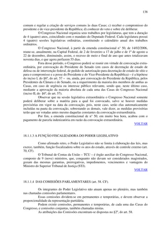138
comum e regelar a criação de serviços comuns às duas Casas; c) receber o compromisso do
presidente e do vice-presidente da República; d) conhecer do veto e sobre ele deliberar.
O Congresso Nacional organiza seus trabalhos por legislaturas, que tem a duração
de 4 (quatro) anos, coincidindo com o mandato do Deputado Federal. Cada legislatura possui
4 (quatro) sessões legislativas ordinárias, constituindo o calendário anual dos trabalhos
ordinários.
O Congresso Nacional, à partir da emenda constitucional n° 50, de 14/02/2006,
reune-se, anualmente, na Capital Federal, de 2 de fevereiro a 17 de julho e de 1º de agosto a
22 de dezembro, diminuindo, assim, o recesso de meio e final de ano que antes totalizavam
noventa dias, e que agora perfazem 55 dias.
Fora desse período, o Congresso poderá se reunir em virtude de convocação extra-
ordinária, por convocação do Presidente do Senado (em casos de decretação de estado de
defesa ou de intervenção federal, de pedido de autorização para decretação de estado de sítio e
para o compromisso e a posse do Presidente e do Vice-Presidente da República) – é a hipótese
do inciso I, do §6º, do art. 57 – ou, ainda, por convocação do Presidente da República, pelos
Presidentes da Câmara e do Senado, ou a requerimento da maioria dos membros de ambas as
Casas, em caso de urgência ou interesse público relevante, sendo que, neste último caso,
mediante a aprovação da maioria absoluta de cada uma das Casas do Congresso Nacional
(inciso II, do §6º, do art. 57).
Observar que na sessão legislativa extraordinária o Congresso Nacional somente
poderá deliberar sobre a matéria para a qual foi convocado, salvo se houver medidas
provisórias em vigor na data da convocação, pois, neste caso, serão elas automaticamente
incluídas na pauta da convocação, sobrestando as demais, vale dizer, as medidas provisórias
terão que ser votadas antes mesmo daquelas constantes da convocação extraordinária.
Por fim, a emenda constitucional de n° 50, em muito boa hora, acabou com o
pagamento de parcela indenizatória em razão da convocação extraordinária.
VOLTAR
18.1.1.3 A FUNÇÃO FISCALIZADORA DO PODER LEGISLATIVO
Como afirmado retro, o Poder Legislativo não se limita à elaboração das leis, mas
exerce, também, função fiscalizadora sobre os atos do estado, através de controle externo (art.
70, CF).
O Tribunal de Contas da União – TCU – é órgão auxiliar do Congresso Nacional,
composto de 9 (nove) ministros, que, conquanto não devam ser considerados magistrados,
gozam das mesmas garantias, prerrogativas, impedimentos, vencimentos e vantagens do
Ministro do Superior Tribunal de Justiça (STJ).
VOLTAR
18.1.1.4 DAS COMISSÕES PARLAMENTARES (art. 58. CF).
Os integrantes do Poder Legislativo não atuam apenas no plenário, mas também
nas chamadas comissões parlamentares.
Essas comissões dividem-se em permanentes e temporárias, e devem observar a
proporcionalidade da representação partidária.
Podem existir comissões, permanentes e temporárias, de cada uma das Casas do
Congresso, e comissões conjuntas, também chamadas mistas.
As atribuições das Comissões encontram-se dispostas no §2º, do art. 58.
 