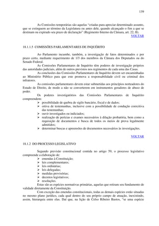 139
As Comissões temporárias são aquelas “criadas para apreciar determinado assunto,
que se extinguem ao término da Legislatura ou antes dele, quando alcançado o fim a que se
destinam ou expirado seu prazo de declaração” (Regimento Interno da Câmara, art. 22, II).
VOLTAR
18.1.1.5 COMISSÕES PARLAMENTARES DE INQUÉRITO
Ao Parlamento incumbe, também, a investigação de fatos determinados e por
prazo certo, mediante requerimento de 1/3 dos membros da Câmara dos Deputados ou do
Senado Federal.
As Comissões Parlamentares de Inquérito têm poderes de investigação próprios
das autoridades judiciais, além de outros previstos nos regimentos de cada uma das Casas.
As conclusões das Comissões Parlamentares de Inquérito devem ser encaminhadas
ao Ministério Público para que este promova a responsabilidade civil ou criminal dos
infratores.
As comissões parlamentares devem estar submetidas aos princípios norteadores do
Estado de Direito, de modo a não se converterem em instrumentos geradores de abuso de
poder.
Os poderes investigatórios das Comissões Parlamentares de Inquérito
compreendem:
possibilidade de quebra de sigilo bancário, fiscal e de dados;
oitiva de testemunhas, inclusive com a possibilidade de condução coercitiva
das testemunhas;
ouvir investigados ou indiciados;
realização de perícias e exames necessários à dilação probatória, bem como a
requisição de documentos e busca de todos os meios de prova legalmente
admitidos;
determinar buscas e apreensões de documentos necessários às investigações.
VOLTAR
18.1.2 DO PROCESSO LEGISLATIVO
Segundo previsão constitucional contida no artigo 59, o processo legislativo
compreende a elaboração de:
emendas à Constituição;
leis complementares;
leis ordinárias;
leis delegadas;
medidas provisórias;
decretos legislativos;
resoluções.
Estas são as espécies normativas primárias, aquelas que retiram seu fundamento de
validade diretamente da Constituição.
Com exceção das emendas constitucionais, todas as demais espécies estão situadas
no mesmo plano jurídico, cada qual dentro do seu próprio campo de atuação, inexistindo,
assim, hierarquia entre elas. Daí que, na lição de Celso Ribeiro Bastos, “se uma espécie
 