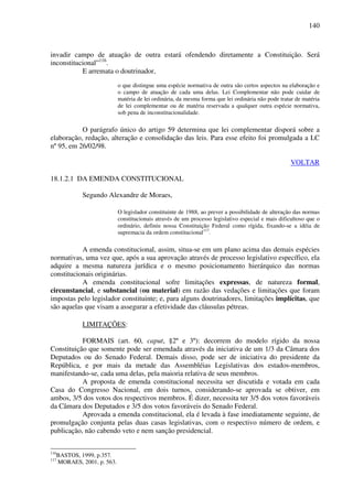 140
invadir campo de atuação de outra estará ofendendo diretamente a Constituição. Será
inconstitucional”116
.
E arremata o doutrinador,
o que distingue uma espécie normativa de outra são certos aspectos na elaboração e
o campo de atuação de cada uma delas. Lei Complementar não pode cuidar de
matéria de lei ordinária, da mesma forma que lei ordinária não pode tratar de matéria
de lei complementar ou de matéria reservada a qualquer outra espécie normativa,
sob pena de inconstitucionalidade.
O parágrafo único do artigo 59 determina que lei complementar disporá sobre a
elaboração, redação, alteração e consolidação das leis. Para esse efeito foi promulgada a LC
nº 95, em 26/02/98.
VOLTAR
18.1.2.1 DA EMENDA CONSTITUCIONAL
Segundo Alexandre de Moraes,
O legislador constituinte de 1988, ao prever a possibilidade de alteração das normas
constitucionais através de um processo legislativo especial e mais dificultoso que o
ordinário, definiu nossa Constituição Federal como rígida, fixando-se a idéia de
supremacia da ordem constitucional117
.
A emenda constitucional, assim, situa-se em um plano acima das demais espécies
normativas, uma vez que, após a sua aprovação através de processo legislativo específico, ela
adquire a mesma natureza jurídica e o mesmo posicionamento hierárquico das normas
constitucionais originárias.
A emenda constitucional sofre limitações expressas, de natureza formal,
circunstancial, e substancial (ou material) em razão das vedações e limitações que foram
impostas pelo legislador constituinte; e, para alguns doutrinadores, limitações implícitas, que
são aquelas que visam a assegurar a efetividade das cláusulas pétreas.
LIMITAÇÕES:
FORMAIS (art. 60, caput, §2º e 3º): decorrem do modelo rígido da nossa
Constituição que somente pode ser emendada através da iniciativa de um 1/3 da Câmara dos
Deputados ou do Senado Federal. Demais disso, pode ser de iniciativa do presidente da
República, e por mais da metade das Assembléias Legislativas dos estados-membros,
manifestando-se, cada uma delas, pela maioria relativa de seus membros.
A proposta de emenda constitucional necessita ser discutida e votada em cada
Casa do Congresso Nacional, em dois turnos, considerando-se aprovada se obtiver, em
ambos, 3/5 dos votos dos respectivos membros. É dizer, necessita ter 3/5 dos votos favoráveis
da Câmara dos Deputados e 3/5 dos votos favoráveis do Senado Federal.
Aprovada a emenda constitucional, ela é levada à fase imediatamente seguinte, de
promulgação conjunta pelas duas casas legislativas, com o respectivo número de ordem, e
publicação, não cabendo veto e nem sanção presidencial.
116
BASTOS, 1999, p.357.
117
MORAES, 2001, p. 563.
 