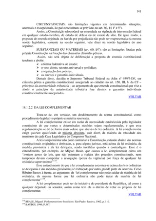 141
CIRCUNSTANCIAIS: são limitações vigentes em determinadas situações,
anormais e excepcionais, do país (encontram-se previstas no art. 60, §§ 1º e 5º).
Assim, a Constituição não poderá ser emendada na vigência de intervenção federal
em qualquer estado-membro, de estado de defesa ou de estado de sítio. De igual modo, a
proposta de emenda rejeitada ou havida por prejudicada não pode ser reapresentada na mesma
sessão legislativa, somente na sessão seguinte, vale dizer na sessão legislativa do ano
seguinte.
SUBSTANCIAIS OU MATERIAIS (art. 60, §4º): são as limitações fixadas pela
própria Constituição na fixação das chamadas cláusulas pétreas.
Assim, não será objeto de deliberação a proposta de emenda constitucional
tendente a abolir:
a forma federativa de estado;
o voto direto, secreto, universal e periódico;
a separação dos poderes;
os direitos e garantias individuais.
Demais disso, decidiu o Supremo Tribunal Federal na Adin nº 939/7-DF, ser
cláusula pétrea a garantia constitucional assegurada ao cidadão no art. 150, III, b, da CF –
princípio da anterioridade tributária – ao argumento de que emenda constitucional que vise a
abolir o princípio da anterioridade tributária fere direitos e garantias individuais
constitucionalmente assegurados.
VOLTAR
18.1.2.2 DA LEI COMPLEMENTAR
Trata-se de, em verdade, um desdobramento da norma constitucional, como
procedimento legislativo próprio e matéria reservada.
A lei complementar existe em razão da necessidade estabelecida pelo legislador
constituinte de que certas e determinadas matérias sejam regulamentadas, e que essa
regulamentação se dê de forma mais solene que através de lei ordinária. A lei complementar
exige quorum qualificado de maioria absoluta, vale dizer, da maioria da totalidade dos
membros de cada Casa Legislativa do Congresso Nacional.
A lei complementar não pode contrariar a Constituição, estando abaixo das normas
constitucionais originárias e derivadas, e, para alguns juristas, está acima da lei ordinária, da
medida provisória e da lei delegada, sendo inválidas quando a contradigam. Esse é o
entendimento, por exemplo, de Miguel Reale, que coloca a lei complementar como um
“tertium genus de leis, que não ostentam a rigidez dos preceitos constitucionais, nem
tampouco devem comportar a revogação (perda da vigência) por força de qualquer lei
ordinária superveniente”118
.
Esse entendimento de que a lei complementar encontra-se acima das leis ordinárias
(e delegadas e das medidas provisórias) é rechaçado por outra grande parte da doutrina, Celso
Ribeiro Bastos à frente, ao argumento de “lei complementar não pode cuidar de matéria de lei
ordinária, da mesma forma que lei ordinária não pode tratar de matéria de lei
complementar”119
.
A lei complementar pode ser de iniciativa do presidente da República, tal como a
qualquer deputado ou senador, assim como tem ele o direito de vetar os projetos de lei
complementar.
VOLTAR
118
REALE, Miguel. Parlamentarismo brasileiro. São Paulo: Saraiva, 1962. p. 110.
119
BASTOS, 1999, P.367.
 