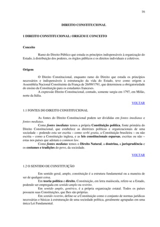 16
DIREITO CONSTITUCIONAL
1 DIREITO CONSTITUCIONAL: ORIGEM E CONCEITO
Conceito
Ramo do Direito Público que estuda os princípios indispensáveis à organização do
Estado, à distribuição dos poderes, os órgãos públicos e os direitos individuais e coletivos.
Origem
O Direito Constitucional, enquanto ramo do Direito que estuda os princípios
necessários e indispensáveis à estruturação da vida do Estado, teve como origem a
Assembléia Nacional Constituinte da França de 26/09/1791, que determinou a obrigatoriedade
do ensino da Constituição para os estudantes franceses.
A expressão Direito Constitucional, contudo, somente surgiu em 1797, em Milão,
norte da Itália.
VOLTAR
1.1 FONTES DO DIREITO CONSTITUCIONAL
As fontes do Direito Constitucional podem ser divididas em fontes imediatas e
fontes mediatas.
Como fontes imediatas temos a própria Constituição política, fonte primária do
Direito Constitucional, que estabelece as diretrizes políticas e organizacionais de uma
sociedade – podendo esta ser escrita – como verbi gratia, a Constituição brasileira – ou não
escrita – como a Constituição inglesa, e as leis constitucionais esparsas, escritas ou não –
estas nos países que adotam o common law.
Como fontes mediatas temos o Direito Natural, a doutrina, a jurisprudência e
os costumes e tradições do povo, da sociedade.
VOLTAR
1.2 O SENTIDO DE CONSTITUIÇÃO
Em sentido geral, amplo, constituição é a estrutura fundamental ou a maneira de
ser de qualquer coisa.
Em teoria política e direito, Constituição, em letra maiúscula, refere-se a Estado,
podendo ser empregada em sentido amplo ou restrito.
Em sentido amplo, genérico, é a própria organização estatal. Todos os países
possuem suas Constituições, que lhes são próprias.
Em sentido restrito, define-se a Constituição como o conjunto de normas jurídicas
necessárias e básicas à estruturação de uma sociedade política, geralmente agrupadas em uma
única Lei Fundamental.
 