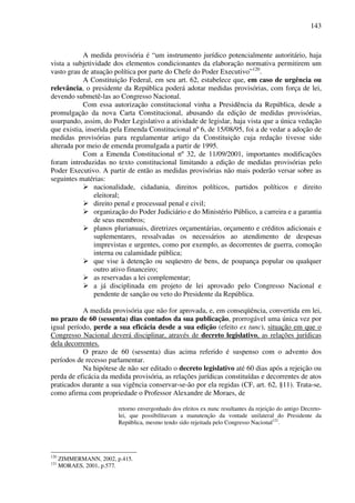 143
A medida provisória é “um instrumento jurídico potencialmente autoritário, haja
vista a subjetividade dos elementos condicionantes da elaboração normativa permitirem um
vasto grau de atuação política por parte do Chefe do Poder Executivo”120
.
A Constituição Federal, em seu art. 62, estabelece que, em caso de urgência ou
relevância, o presidente da República poderá adotar medidas provisórias, com força de lei,
devendo submetê-las ao Congresso Nacional.
Com essa autorização constitucional vinha a Presidência da República, desde a
promulgação da nova Carta Constitucional, abusando da edição de medidas provisórias,
usurpando, assim, do Poder Legislativo a atividade de legislar, haja vista que a única vedação
que existia, inserida pela Emenda Constitucional nº 6, de 15/08/95, foi a de vedar a adoção de
medidas provisórias para regulamentar artigo da Constituição cuja redação tivesse sido
alterada por meio de emenda promulgada a partir de 1995.
Com a Emenda Constitucional nº 32, de 11/09/2001, importantes modificações
foram introduzidas no texto constitucional limitando a edição de medidas provisórias pelo
Poder Executivo. A partir de então as medidas provisórias não mais poderão versar sobre as
seguintes matérias:
nacionalidade, cidadania, direitos políticos, partidos políticos e direito
eleitoral;
direito penal e processual penal e civil;
organização do Poder Judiciário e do Ministério Público, a carreira e a garantia
de seus membros;
planos plurianuais, diretrizes orçamentárias, orçamento e créditos adicionais e
suplementares, ressalvadas os necessários ao atendimento de despesas
imprevistas e urgentes, como por exemplo, as decorrentes de guerra, comoção
interna ou calamidade pública;
que vise à detenção ou seqüestro de bens, de poupança popular ou qualquer
outro ativo financeiro;
as reservadas a lei complementar;
a já disciplinada em projeto de lei aprovado pelo Congresso Nacional e
pendente de sanção ou veto do Presidente da República.
A medida provisória que não for aprovada, e, em conseqüência, convertida em lei,
no prazo de 60 (sessenta) dias contados da sua publicação, prorrogável uma única vez por
igual período, perde a sua eficácia desde a sua edição (efeito ex tunc), situação em que o
Congresso Nacional deverá disciplinar, através de decreto legislativo, as relações jurídicas
dela decorrentes.
O prazo de 60 (sessenta) dias acima referido é suspenso com o advento dos
períodos de recesso parlamentar.
Na hipótese de não ser editado o decreto legislativo até 60 dias após a rejeição ou
perda de eficácia da medida provisória, as relações jurídicas constituídas e decorrentes de atos
praticados durante a sua vigência conservar-se-ão por ela regidas (CF, art. 62, §11). Trata-se,
como afirma com propriedade o Professor Alexandre de Moraes, de
retorno envergonhado dos efeitos ex nunc resultantes da rejeição do antigo Decreto-
lei, que possibilitavam a manutenção da vontade unilateral do Presidente da
República, mesmo tendo sido rejeitada pelo Congresso Nacional121
.
120
ZIMMERMANN, 2002, p.415.
121
MORAES, 2001, p.577.
 