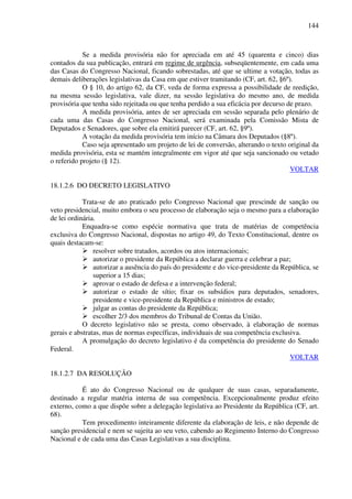 144
Se a medida provisória não for apreciada em até 45 (quarenta e cinco) dias
contados da sua publicação, entrará em regime de urgência, subseqüentemente, em cada uma
das Casas do Congresso Nacional, ficando sobrestadas, até que se ultime a votação, todas as
demais deliberações legislativas da Casa em que estiver tramitando (CF, art. 62, §6º).
O § 10, do artigo 62, da CF, veda de forma expressa a possibilidade de reedição,
na mesma sessão legislativa, vale dizer, na sessão legislativa do mesmo ano, de medida
provisória que tenha sido rejeitada ou que tenha perdido a sua eficácia por decurso de prazo.
A medida provisória, antes de ser apreciada em sessão separada pelo plenário de
cada uma das Casas do Congresso Nacional, será examinada pela Comissão Mista de
Deputados e Senadores, que sobre ela emitirá parecer (CF, art. 62, §9º).
A votação da medida provisória tem início na Câmara dos Deputados (§8º).
Caso seja apresentado um projeto de lei de conversão, alterando o texto original da
medida provisória, esta se mantém integralmente em vigor até que seja sancionado ou vetado
o referido projeto (§ 12).
VOLTAR
18.1.2.6 DO DECRETO LEGISLATIVO
Trata-se de ato praticado pelo Congresso Nacional que prescinde de sanção ou
veto presidencial, muito embora o seu processo de elaboração seja o mesmo para a elaboração
de lei ordinária.
Enquadra-se como espécie normativa que trata de matérias de competência
exclusiva do Congresso Nacional, dispostas no artigo 49, do Texto Constitucional, dentre os
quais destacam-se:
resolver sobre tratados, acordos ou atos internacionais;
autorizar o presidente da República a declarar guerra e celebrar a paz;
autorizar a ausência do país do presidente e do vice-presidente da República, se
superior a 15 dias;
aprovar o estado de defesa e a intervenção federal;
autorizar o estado de sítio; fixar os subsídios para deputados, senadores,
presidente e vice-presidente da República e ministros de estado;
julgar as contas do presidente da República;
escolher 2/3 dos membros do Tribunal de Contas da União.
O decreto legislativo não se presta, como observado, à elaboração de normas
gerais e abstratas, mas de normas específicas, individuais de sua competência exclusiva.
A promulgação do decreto legislativo é da competência do presidente do Senado
Federal.
VOLTAR
18.1.2.7 DA RESOLUÇÃO
É ato do Congresso Nacional ou de qualquer de suas casas, separadamente,
destinado a regular matéria interna de sua competência. Excepcionalmente produz efeito
externo, como a que dispõe sobre a delegação legislativa ao Presidente da República (CF, art.
68).
Tem procedimento inteiramente diferente da elaboração de leis, e não depende de
sanção presidencial e nem se sujeita ao seu veto, cabendo ao Regimento Interno do Congresso
Nacional e de cada uma das Casas Legislativas a sua disciplina.
 