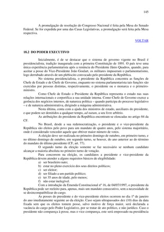 145
A promulgação de resolução do Congresso Nacional é feita pela Mesa do Senado
Federal. Se for expedida por uma das Casas Legislativas, a promulgação será feita pela Mesa
respectiva.
VOLTAR
18.2 DO PODER EXECUTIVO
Inicialmente, é de se destacar que o sistema de governo vigente no Brasil é
presidencialista, tradição inaugurada com a primeira Constituição de 1891. O país teve uma
única experiência parlamentarista após a renúncia do Presidente Jânio Quadros, quando, para
aceitar a posse do Vice-Presidente João Goulart, os militares impuseram o parlamentarismo,
logo derrubado através de um plebiscito convocado pelo presidente da República.
No sistema presidencialista, o presidente da República concentra as funções de
Chefe de Estado e de Chefe de Governo, enquanto no sistema parlamentarista tais funções são
exercidas por pessoas distintas, respectivamente, o presidente ou o monarca e o primeiro-
ministro.
Como Chefe de Estado o Presidente da República representa o estado nas suas
relações internacionais e corporifica a sua unidade interna. Como Chefe de Governo exerce a
gerência dos negócios internos, de natureza política – quando participa do processo legislativo
– e de natureza administrativa, dirigindo a máquina administrativa.
Nesta última, conta com a ajuda dos ministros de estado, auxiliares do presidente,
e que podem ser demitidos a qualquer tempo, ad nutum, a seu livre arbítrio.
As atribuições do presidente da República encontram-se elencadas no artigo 84 da
CF.
No Brasil, desde a sua redemocratização, o presidente e o vice-presidente da
República são eleitos pelo povo para um mandato de quatro anos, pelo sistema majoritário,
onde é considerado vencedor aquele que obtiver maior número de votos.
A eleição deve ser realizada no primeiro domingo de outubro, em primeiro turno, e
no último domingo de outubro, em segundo turno, se houver, do ano anterior ao do término
do mandato do último presidente (CF, art. 77).
O segundo turno da eleição somente se faz necessário se nenhum candidato
alcançar a maioria absoluta no primeiro turno de votação.
Para concorrem na eleição, os candidatos a presidente e vice-presidente da
República devem atender a alguns requisitos básicos de elegibilidade:
a) ser brasileiro nato;
b) estar no pleno exercício dos seus direitos políticos;
c) ser eleitor;
d) ser filiado a um partido político;
e) ter 35 anos de idade, pelo menos;
f) não estar inelegível.
Com a introdução da Emenda Constitucional nº 16, de 04/07/1997, o presidente da
República pode ser reeleito para, apenas, mais um mandato consecutivo, sem a necessidade de
se desincompatibilizar do cargo.
As posses do presidente e do vice-presidente eleitos ocorrem no dia 1º de janeiro
do ano imediatamente seguinte ao da eleição. Caso sejam ultrapassados dez (10) dias da data
fixada sem que os eleitos tomem posse, salvo motivo de força maior, será declarada a
vacância do cargo pelo Poder Legislativo, por se tratar de ato político, e não jurídico. Caso o
presidente não compareça à posse, mas o vice compareça, este será empossado na presidência
 