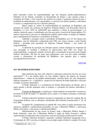 147
pelos chamados crimes de responsabilidade, que são infrações político-administrativas
definidas em lei federal, cometidas no desempenho da função, e que atentam contra a
existência da União, o livre exercício dos poderes do estado, a segurança interna do país, a
probidade da administração, a lei orçamentária, o exercício dos direitos políticos, individuais
e sociais e o cumprimento das leis e decisões judiciais.
Quem regula os crimes de responsabilidade do presidente da República, dos
ministros de estado, dos ministros do Supremo Tribunal Federal e do Procurador Geral da
República, é a Lei 1.079, de 10/04/1950, que estabelece a forma de processamento e as
sanções: perda do cargo e a inabilitação, por oito anos para o exercício de função pública. É o
famoso impeachment, previsto no ordenamento jurídico pátrio desde os tempos do Império,
para o impedimento de ministros e conselheiros do Estado.
Admitida a acusação contra o presidente da República, por 2/3 da Câmara dos
Deputados, será ele submetido a julgamento pelo STF, nos crimes comuns, e pelo Senado
Federal – presidido pelo presidente do Supremo Tribunal Federal –, nos crimes de
responsabilidade.
A admissão da acusação nas infrações penais comuns implicará na suspensão de
suas atividades se recebida a denúncia ou queixa-crime pelo STF; nos crimes de
responsabilidade, a suspensão somente ocorrerá após a instauração do processo pelo Senado
Federal. Decorridos 180 dias de prazo para julgamento, caso este não esteja concluído,
cessará o afastamento do presidente da República, sem prejuízo para o regular
prosseguimento do processo.
VOLTAR
18.3 DO PODER JUDICIÁRIO
Ente autônomo que tem como objetivo a aplicação contenciosa das leis aos casos
particulares122
. É a sua função típica. As suas funções atípicas são aquelas de natureza
administrativa – cuidar da sua própria administração, conceder férias aos seus integrantes,
elaborar orçamento, etc – e legislativa – propor leis de interesse do Poder Judiciário, como por
exemplo, as normas regimentais.
O Poder Judiciário é o sustentáculo do Estado Democrático de Direito, pois é
quem garante a devida separação entre os poderes e a proteção dos direitos individuais e
coletivos.
Conceito de Magistrado: é aquele que, a título perpétuo ou temporário, encontra-se
investido do poder de julgar. É o aplicador da lei, sendo o seu objetivo precípuo a realização
da justiça.
O Poder Judiciário brasileiro encontra-se organizado no título IV, capítulo III, da
Constituição Federal, com as alterações introduzidas pela Emenda Constitucional n° 45, de
8/12 2004.
O capítulo IV, complementar ao capítulo III, versa sobre os órgãos promotores dos
interesses múltiplos e juridicamente protegidos, ou seja, o Ministério Público, a Advocacia
Pública (da União), e Advocacia e a Defensoria Pública.
Diferentemente do que ocorre na França, onde o Ministério Público integra o
Poder Judiciário, entre nós o Ministério Público é órgão do Poder Executivo, embora
expressamente reconhecido como essencial no exercício da função jurisdicional do estado.
O Poder Judiciário brasileiro, mantendo a tradição federalista inaugurada com a
Constituição de 1891, encontra-se disposto em um duplo aspecto federal e estadual. Em razão
122
ZIMMERMANN, 2002, p. 451.
 