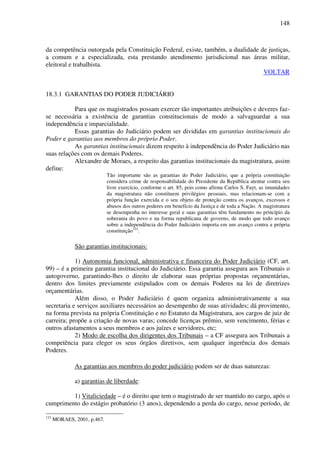 148
da competência outorgada pela Constituição Federal, existe, também, a dualidade de justiças,
a comum e a especializada, esta prestando atendimento jurisdicional nas áreas militar,
eleitoral e trabalhista.
VOLTAR
18.3.1 GARANTIAS DO PODER JUDICIÁRIO
Para que os magistrados possam exercer tão importantes atribuições e deveres faz-
se necessária a existência de garantias constitucionais de modo a salvaguardar a sua
independência e imparcialidade.
Essas garantias do Judiciário podem ser divididas em garantias institucionais do
Poder e garantias aos membros do próprio Poder.
As garantias institucionais dizem respeito à independência do Poder Judiciário nas
suas relações com os demais Poderes.
Alexandre de Moraes, a respeito das garantias institucionais da magistratura, assim
define:
Tão importante são as garantias do Poder Judiciário, que a própria constituição
considera crime de responsabilidade do Presidente da República atentar contra seu
livre exercício, conforme o art. 85, pois como afirma Carlos S. Fayt, as imunidades
da magistratura não constituem privilégios pessoais, mas relacionam-se com a
própria função exercida e o seu objeto de proteção contra os avanços, excessos e
abusos dos outros poderes em benefício da Justiça e de toda a Nação. A magistratura
se desempenha no interesse geral e suas garantias têm fundamento no princípio da
soberania do povo e na forma republicana de governo, de modo que todo avanço
sobre a independência do Poder Judiciário importa em um avanço contra a própria
constituição123
.
São garantias institucionais:
1) Autonomia funcional, administrativa e financeira do Poder Judiciário (CF, art.
99) – é a primeira garantia institucional do Judiciário. Essa garantia assegura aos Tribunais o
autogoverno, garantindo-lhes o direito de elaborar suas próprias propostas orçamentárias,
dentro dos limites previamente estipulados com os demais Poderes na lei de diretrizes
orçamentárias.
Além disso, o Poder Judiciário é quem organiza administrativamente a sua
secretaria e serviços auxiliares necessários ao desempenho de suas atividades; dá provimento,
na forma prevista na própria Constituição e no Estatuto da Magistratura, aos cargos de juiz de
carreira; propõe a criação de novas varas; concede licenças prêmio, sem vencimento, férias e
outros afastamentos a seus membros e aos juízes e servidores, etc;
2) Modo de escolha dos dirigentes dos Tribunais – a CF assegura aos Tribunais a
competência para eleger os seus órgãos diretivos, sem qualquer ingerência dos demais
Poderes.
As garantias aos membros do poder judiciário podem ser de duas naturezas:
a) garantias de liberdade:
1) Vitaliciedade – é o direito que tem o magistrado de ser mantido no cargo, após o
cumprimento do estágio probatório (3 anos), dependendo a perda do cargo, nesse período, de
123
MORAES, 2001, p.467.
 