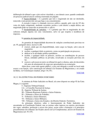 149
deliberação do tribunal a que o juiz estiver vinculado, e, nos demais casos, quando condenado
em processo judicial através sentença transitada em julgado;
2) Inamovibilidade – é a garantia que tem o magistrado de não ser destituído,
removido e nem promovido sem que haja o seu consentimento.
A exceção à regra é o chamado interesse público, quando, pelo voto de 2/3 dos
votos do órgão competente, mediante escrutínio secreto e com direito a ampla defesa, um
magistrado pode ser removido ou promovido ex officio;
3) Irredutibilidade de subsídios – é a garantia que têm os magistrados de não
sofrerem redução alguma nos seus vencimentos, salvo no que respeita à incidência de
impostos.
b) garantias de imparcialidade:
As garantias de imparcialidade decorrem de vedações constitucionais previstas no
art. 95, parágrafo único, incisos I a III:
exercer, ainda que em disponibilidade, outro cargo ou função, salvo uma de
magistério;
receber, a qualquer título ou pretexto, custas ou participação em processo;
dedicar-se às atividades político-partidárias;
receber, a qualquer título ou pretexto, auxílios ou contribuições de pessoas
físicas, entidades públicas ou privadas, ressalvadas as exceções previstas em
lei;
exercer a advocacia no juízo ou tribunal do qual se afastou, antes de decorridos
três anos do afastamento do cargo por aposentadoria ou exoneração.
Além disso, como todo agente público, o juiz está obrigado a residir no local onde
exerce a sua função, salvo autorização do tribunal (ver Estatuto da Magistratura, e no estado
da Bahia, ver Constituição estadual, artigo 116, IV).
VOLTAR
18.3.2 DA ESTRUTURA DO PODER JUDICIÁRIO
A estrutura do Poder Judiciário no Brasil, tal como disposto no artigo 92 da Carta
Magna, é a seguinte:
I – Supremo Tribunal Federal;
I-A – o Conselho Nacional de Justiça;
II – Superior Tribunal de Justiça;
III – Tribunais Regionais Federais e Juízes Federais;
IV – Tribunais e Juízes do Trabalho;
V – Tribunais e Juízes Eleitorais;
VI – Tribunais e Juízes Militares;
VII – Tribunais e Juízes dos Estados e do Distrito Federal e Territórios.
As principais diretrizes sobre o funcionamento do Poder Judiciário são
encontradas na Constituição Federal, mas as normas sobre ingresso na carreira, provimento
das vagas, subsídios, promoção e acesso dos juízes, assim como a formação e os princípios
procedimentais dos tribunais são fixados através de Lei Complementar, através do Estatuto da
Magistratura (art. 93, CF).
VOLTAR
 