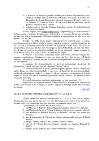151
o mandado de injunção, quando a elaboração da norma regulamentadora for
atribuição do Presidente da República, do Congresso Nacional, da Câmara dos
Deputados, do Senado Federal, das Mesas de uma dessas Casas Legislativas,
do Tribunal de Contas da União, de um dos Tribunais Superiores, ou do
próprio Supremo Tribunal Federal;
as ações contra o Conselho Nacional de Justiça e contra o Conselho Nacional
do Ministério Público.
No que respeita à sua competência recursal, compete-lhe julgar ordinariamente o
habeas corpus, o mandado de segurança, o habeas data e o mandado de injunção decididos
em única ou última instância pelos Tribunais Superiores, se denegatória a decisão, e o crime
político (art. 102, II).
Compete ao STF, ainda, julgar, mediante recurso extraordinário, as causas
decididas em única ou última instância, quando a decisão recorrida contrariar dispositivo da
CF, declarar a inconstitucionalidade de tratado ou lei federal, e julgar válida lei ou ato de
governo local contestado em face da Constituição ou de lei federal (CF, art. 102, III). Trata-
se, já aqui do controle de constitucionalidade, de forma incidental, porque somente se
realizará em virtude da ocorrência efetiva de determinado litígio.
No recurso extraordinário o recorrente deverá demonstrar a repercussão geral das
questões constitucionais discutidas no caso, nos termos da lei, a fim de que o Tribunal
examine a admissão do recurso, somente podendo recusá-lo pela manifestação de dois terços
de seus membros.
A argüição de descumprimento de preceito fundamental, decorrente da
Constituição Federal, será apreciada pelo Supremo Tribunal Federal.
As decisões definitivas de mérito, proferidas pelo Supremo Tribunal Federal, nas
ações diretas de inconstitucionalidade e nas ações declaratórias de constitucionalidade
produzirão eficácia contra todos (erga omnes) e efeito vinculante, relativamente aos demais
órgãos do Poder Judiciário e à administração pública direta e indireta, nas esferas federal,
estadual e municipal.
O controle de constitucionalidade será estudado em tópico apartado (19).
O presidente do Supremo Tribunal Federal é escolhido pelos próprios Ministros da
Corte, sendo vedada a sua reeleição, de modo a impedir a presença perene de um mesmo
presidente.
VOLTAR
18.3.2.2 DO CONSELHO NACIONAL DE JUSTIÇA (CF, art. 103-B)
Órgão criado pela emenda constitucional n° 45/2004 e com sede na capital
Federal, compõe-se de quinze membros com mais de trinta e cinco e menos de sessenta e seis
anos de idade, com mandato de dois anos, admitida a recondução apenas uma vez.
São membros do Conselho Nacional de Justiça:
um Ministro do Supremo Tribunal Federal, indicado pelo respectivo tribunal;
um Ministro do Superior Tribunal de Justiça, indicado pelo respectivo tribunal;
um Ministro do Tribunal Superior do Trabalho, indicado pelo respectivo
tribunal;
um desembargador de Tribunal de Justiça, indicado pelo Supremo Tribunal
Federal;
um juiz estadual, indicado pelo Supremo Tribunal Federal;
um juiz de Tribunal Regional Federal, indicado pelo Superior Tribunal de
Justiça;
um juiz federal, indicado pelo Superior Tribunal de Justiça;
 