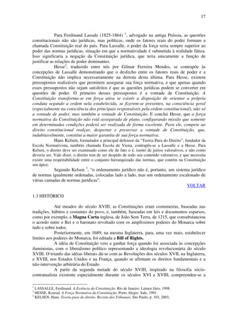 17
Para Ferdinand Lassale (1825-1864) 1
, advogado na antiga Prússia, as questões
constitucionais não são jurídicas, mas políticas, onde os fatores reais do poder formam a
chamada Constituição real do país. Para Lassalle, o poder da força seria sempre superior ao
poder das normas jurídicas, situação em que a normatividade é submetida à realidade fática.
Isso significaria a negação da Constituição jurídica, que teria unicamente a função de
justificar as relações de poder dominantes.
Hesse2
, traduzido entre nós por Gilmar Ferreira Mendes, se contrapõe às
concepções de Lassalle demonstrando que o desfecho entre os fatores reais de poder e a
Constituição não implica necessariamente na derrota desta última. Para Hesse, existem
pressupostos realizáveis que permitem assegurar sua força normativa, e que apenas quando
esses pressupostos não sejam satisfeitos é que as questões jurídicas podem se converter em
questões de poder. O primeiro desses pressupostos é a vontade de Constituição. A
Constituição transforma-se em força ativa se existir a disposição de orientar a própria
conduta segundo a ordem nela estabelecida, se fizerem-se presentes, na consciência geral
(especialmente na consciência dos principais responsáveis pela ordem constitucional), não só
a vontade de poder, mas também a vontade de Constituição. E conclui Hesse, que a força
normativa da Constituição não está assegurada de plano, configurando missão que somente
em determinadas condições poderá ser realizada de forma excelente. Para ele, compete ao
direito constitucional realçar, despertar e preservar a vontade de Constituição, que,
indubitavelmente, constitui a maior garantia de sua força normativa.
Hans Kelsen, formulador e principal defensor da “Teoria Pura do Direito”, fundador da
Escola Normativista, também chamada Escola de Viena, contrapôs-se a Lassalle e a Hesse. Para
Kelsen, o direito deve ser examinado como ele de fato o é, isento de juízos valorativos, e não como
deveria ser. Vale dizer, o direito tem de ser despido de todo seu conteúdo valorativo, e que necessita
existir uma respeitabilidade entre o conjunto hierarquizado das normas, que contém na Constituição
seu ápice.
Segundo Kelsen 3
, “o ordenamento jurídico não é, portanto, um sistema jurídico
de normas igualmente ordenadas, colocadas lado a lado, mas um ordenamento escalonado de
várias camadas de normas jurídicas”.
VOLTAR
1.3 HISTÓRICO
Até meados do século XVIII, as Constituições eram costumeiras, baseadas nas
tradições, hábitos e costumes do povo, e, também, baseadas em leis e documentos esparsos,
como por exemplo, a Magna Carta inglesa, de João Sem Terra, de 1215, que consubstanciou
o acordo entre o Rei e o baronato revoltado com os amplíssimos poderes do Monarca sobre
tudo e sobre todos.
Posteriormente, em 1689, na mesma Inglaterra, para, uma vez mais, estabelecer
limites aos poderes do Monarca, foi editada a Bill of Rights.
A idéia de Constituição veio a ganhar força quando foi associada às concepções
iluministas, com o liberalismo político representando a ideologia revolucionária do século
XVIII. O triunfo das idéias liberais dá-se com as Revoluções dos séculos XVII, na Inglaterra,
e XVIII, nos Estados Unidos e na França, quando se afirmam os direitos fundamentais e a
não-intervenção arbitrária do Estado.
A partir da segunda metade do século XVIII, inspirado na filosofia sócio-
contratualista existente especialmente durante os séculos XVI a XVIII, compreendeu-se a
1
LASSALLE, Ferdinand. A Essência da Constituição. Rio de Janeiro: Lúmen Júris, 1998.
2
HESSE, Konrad. A Força Normativa da Constituição. Porto Alegre: Safe, 1991.
3
KELSEN, Hans. Teoria pura do direito. Revista dos Tribunais, São Paulo, p. 103, 2003,
 
