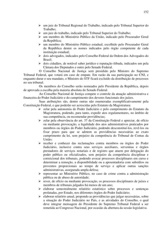 152
um juiz do Tribunal Regional do Trabalho, indicado pelo Tribunal Superior do
Trabalho;
um juiz do trabalho, indicado pelo Tribunal Superior do Trabalho;
um membro do Ministério Público da União, indicado pelo Procurador Geral
da República;
um membro do Ministério Público estadual, escolhido pelo Procurador Geral
da República dentre os nomes indicados pelo órgão competente de cada
instituição estadual;
dois advogados, indicados pelo Conselho Federal da Ordem dos Advogados do
Brasil;
dois cidadãos, de notável saber jurídico e reputação ilibada, indicados um pela
Câmara dos Deputados e outro pelo Senado Federal.
O Conselho Nacional de Justiça será presidido pelo Ministro do Supremo
Tribunal Federal, que votará em caso de empate. Em razão da sua participação no CNJ, e
enquanto durar o seu mandato, o Ministro do STF ficará excluído da distribuição de processos
no seu tribunal.
Os membros do Conselho serão nomeados pelo Presidente da República, depois
de aprovada a escolha pela maioria absoluta do Senado Federal.
Ao Conselho Nacional de Justiça compete o controle da atuação administrativa e
financeira do Poder Judiciário e do cumprimento dos deveres funcionais dos juízes.
Suas atribuições são, dentre outras não enumeradas exemplificativamente pela
Constituição Federal, e que poderão ser acrescidas pelo Estatuto da Magistratura:
zelar pela autonomia do Poder Judiciário e pelo cumprimento do Estatuto da
Magistratura, podendo, para tanto, expedir atos regulamentares, no âmbito de
sua competência, ou recomendar providências;
zelar pela observância do art. 37 da Constituição Federal e apreciar, de ofício
ou mediante provocação, a legalidade dos atos administrativos praticados por
membros ou órgãos do Poder Judiciário, podendo desconstituí-los, revê-los ou
fixar prazo para que se adotem as providências necessárias ao exato
cumprimento da lei, sem prejuízo da competência do Tribunal de Contas da
União;
receber e conhecer das reclamações contra membros ou órgãos do Poder
Judiciário, inclusive contra seus serviços auxiliares, serventias e órgãos
prestadores de serviços notariais e de registro que atuem por delegação do
poder público ou oficializados, sem prejuízo da competência disciplinar e
correicional dos tribunais, podendo avocar processos disciplinares em curso e
determinar a remoção, a disponibilidade ou a aposentadoria com subsídios ou
proventos proporcionais ao tempo de serviço e aplicar outras sanções
administrativas, assegurada ampla defesa;
representar ao Ministério Público, no caso de crime contra a administração
pública ou de abuso de autoridade;
rever, de ofício ou mediante provocação, os processos disciplinares de juízes e
membros de tribunais julgados há menos de um ano;
elaborar semestralmente relatório estatístico sobre processos e sentenças
prolatadas, por Estado, nos diferentes órgãos do Poder Judiciário;
elaborar relatório anual, propondo as providências que julgar necessárias, sobre
a situação do Poder Judiciário no País, e as atividades do Conselho, o qual
deve integrar mensagem do Presidente do Supremo Tribunal Federal a ser
remetida ao Congresso Nacional, por ocasião da abertura da sessão legislativa.
 