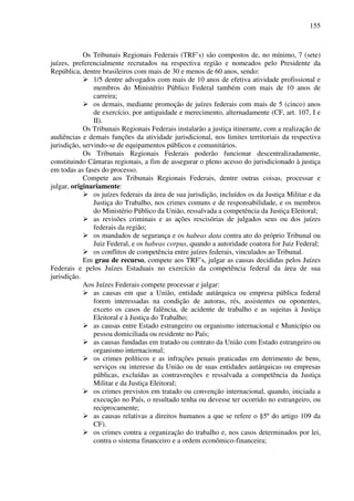155
Os Tribunais Regionais Federais (TRF’s) são compostos de, no mínimo, 7 (sete)
juízes, preferencialmente recrutados na respectiva região e nomeados pelo Presidente da
República, dentre brasileiros com mais de 30 e menos de 60 anos, sendo:
1/5 dentre advogados com mais de 10 anos de efetiva atividade profissional e
membros do Ministério Público Federal também com mais de 10 anos de
carreira;
os demais, mediante promoção de juízes federais com mais de 5 (cinco) anos
de exercício, por antiguidade e merecimento, alternadamente (CF, art. 107, I e
II).
Os Tribunais Regionais Federais instalarão a justiça itinerante, com a realização de
audiências e demais funções da atividade jurisdicional, nos limites territoriais da respectiva
jurisdição, servindo-se de equipamentos públicos e comunitários.
Os Tribunais Regionais Federais poderão funcionar descentralizadamente,
constituindo Câmaras regionais, a fim de assegurar o pleno acesso do jurisdicionado à justiça
em todas as fases do processo.
Compete aos Tribunais Regionais Federais, dentre outras coisas, processar e
julgar, originariamente:
os juízes federais da área de sua jurisdição, incluídos os da Justiça Militar e da
Justiça do Trabalho, nos crimes comuns e de responsabilidade, e os membros
do Ministério Público da União, ressalvada a competência da Justiça Eleitoral;
as revisões criminais e as ações rescisórias de julgados seus ou dos juízes
federais da região;
os mandados de segurança e os habeas data contra ato do próprio Tribunal ou
Juiz Federal, e os habeas corpus, quando a autoridade coatora for Juiz Federal;
os conflitos de competência entre juízes federais, vinculados ao Tribunal.
Em grau de recurso, compete aos TRF’s, julgar as causas decididas pelos Juízes
Federais e pelos Juízes Estaduais no exercício da competência federal da área de sua
jurisdição.
Aos Juízes Federais compete processar e julgar:
as causas em que a União, entidade autárquica ou empresa pública federal
forem interessadas na condição de autoras, rés, assistentes ou oponentes,
exceto os casos de falência, de acidente de trabalho e as sujeitas à Justiça
Eleitoral e à Justiça do Trabalho;
as causas entre Estado estrangeiro ou organismo internacional e Município ou
pessoa domiciliada ou residente no País;
as causas fundadas em tratado ou contrato da União com Estado estrangeiro ou
organismo internacional;
os crimes políticos e as infrações penais praticadas em detrimento de bens,
serviços ou interesse da União ou de suas entidades autárquicas ou empresas
públicas, excluídas as contravenções e ressalvada a competência da Justiça
Militar e da Justiça Eleitoral;
os crimes previstos em tratado ou convenção internacional, quando, iniciada a
execução no País, o resultado tenha ou devesse ter ocorrido no estrangeiro, ou
reciprocamente;
as causas relativas a direitos humanos a que se refere o §5º do artigo 109 da
CF).
os crimes contra a organização do trabalho e, nos casos determinados por lei,
contra o sistema financeiro e a ordem econômico-financeira;
 