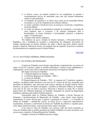 156
os habeas corpus, em matéria criminal de sua competência ou quando o
constrangimento provier de autoridade cujos atos não estejam diretamente
sujeitos a outra jurisdição;
os mandados de segurança e os habeas data contra ato de autoridade federal,
excetuados os casos de competência dos tribunais federais;
os crimes cometidos a bordo de navios ou aeronaves, ressalvada a competência
da Justiça Militar;
os crimes de ingresso ou permanência irregular de estrangeiro, a execução de
carta rogatória, após o exequatur, e de sentença estrangeira, após a
homologação, as causas referentes à nacionalidade, inclusive a respectiva
opção, e à naturalização;
a disputa sobre direitos indígenas.
Nas hipóteses de grave violação de direitos humanos, o Procurador-Geral da
República, com a finalidade de assegurar o cumprimento de obrigações decorrentes de
tratados internacionais de direitos humanos dos quais o Brasil seja parte, poderá suscitar
perante o Superior Tribunal de Justiça, em qualquer fase do inquérito ou processo, incidente
de deslocamento de competência para a Justiça Federal.
VOLTAR
18.3.2.5 DA JUSTIÇA FEDERAL ESPECIALIZADA
18.3.2.5.1 DA JUSTIÇA DO TRABALHO
A Justiça do Trabalho exerce função especializada, competindo-lhe, nos termos do
artigo 114 da CF, conciliar e julgar os dissídios individuais e coletivos entre trabalhadores e
empregadores, assim como outras controvérsias decorrentes da relação de trabalho.
São órgãos da Justiça do Trabalho:
o Tribunal Superior do Trabalho – TST;
os Tribunais Regionais do Trabalho – TRT’s;
os Juízes do Trabalho.
O Tribunal Superior do Trabalho – TST – é composto de 27 ministros, togados e
vitalícios, escolhidos dentre brasileiros com mais de 35 e menos de 65 anos, nomeados pelo
presidente da República, após aprovação pela maioria absoluta do Senado Federal. Destes
ministros, um quinto (1/5) dentre advogados e membros do Ministério Público do Trabalho,
com mais de dez anos de efetivo exercício, observado o disposto no artigo 94; os demais
dentre Juízes dos Tribunais Regionais do Trabalho, integrantes da carreira da Magistratura
trabalhista, indicados pelo próprio Tribunal Superior.
Funcionarão junto ao Tribunal Superior do Trabalho a Escola Nacional de
Formação e Aperfeiçoamento de Magistrados do Trabalho – para, dentre outras funções,
regulamentar os cursos oficiais para o ingresso e promoção na carreira – e o Conselho da
Justiça do Trabalho – cabendo-lhe exercer, na forma da lei, a supervisão administrativa,
orçamentária, financeira e patrimonial da Justiça do Trabalho de primeiro e segundo graus,
como órgão central do sistema , cujas decisões terão caráter vinculante.
A lei criará as Varas do Trabalho; nas comarcas onde não forem instituídas as
Varas do Trabalho pode-se atribuir jurisdição de matéria trabalhista aos juízes de direito, com
recurso para o respectivo Tribunal Regional do Trabalho.
Compete à Justiça do Trabalho processar e julgar:
 