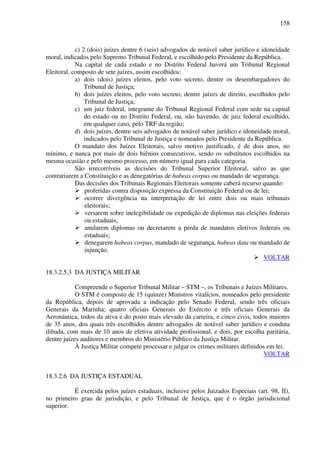 158
c) 2 (dois) juízes dentre 6 (seis) advogados de notável saber jurídico e idoneidade
moral, indicados pelo Supremo Tribunal Federal, e escolhido pelo Presidente da República.
Na capital de cada estado e no Distrito Federal haverá um Tribunal Regional
Eleitoral, composto de sete juízes, assim escolhidos:
a) dois (dois) juízes eleitos, pelo voto secreto, dentre os desembargadores do
Tribunal de Justiça;
b) dois juízes eleitos, pelo voto secreto, dentre juízes de direito, escolhidos pelo
Tribunal de Justiça;
c) um juiz federal, integrante do Tribunal Regional Federal com sede na capital
do estado ou no Distrito Federal, ou, não havendo, de juiz federal escolhido,
em qualquer caso, pelo TRF da região;
d) dois juízes, dentre seis advogados de notável saber jurídico e idoneidade moral,
indicados pelo Tribunal de Justiça e nomeados pelo Presidente da República.
O mandato dos Juízes Eleitorais, salvo motivo justificado, é de dois anos, no
mínimo, e nunca por mais de dois biênios consecutivos, sendo os substitutos escolhidos na
mesma ocasião e pelo mesmo processo, em número igual para cada categoria.
São irrecorríveis as decisões do Tribunal Superior Eleitoral, salvo as que
contrariarem a Constituição e as denegatórias de habeas corpus ou mandado de segurança.
Das decisões dos Tribunais Regionais Eleitorais somente caberá recurso quando:
proferidas contra disposição expressa da Constituição Federal ou de lei;
ocorrer divergência na interpretação de lei entre dois ou mais tribunais
eleitorais;
versarem sobre inelegibilidade ou expedição de diplomas nas eleições federais
ou estaduais;
anularem diplomas ou decretarem a perda de mandatos eletivos federais ou
estaduais;
denegarem habeas corpus, mandado de segurança, habeas data ou mandado de
injunção.
VOLTAR
18.3.2.5.3 DA JUSTIÇA MILITAR
Compreende o Superior Tribunal Militar – STM –, os Tribunais e Juízes Militares.
O STM é composto de 15 (quinze) Ministros vitalícios, nomeados pelo presidente
da República, depois de aprovada a indicação pelo Senado Federal, sendo três oficiais
Generais da Marinha; quatro oficiais Generais do Exército e três oficiais Generais da
Aeronáutica, todos da ativa e do posto mais elevado da carreira, e cinco civis, todos maiores
de 35 anos, dos quais três escolhidos dentre advogados de notável saber jurídico e conduta
ilibada, com mais de 10 anos de efetiva atividade profissional, e dois, por escolha paritária,
dentre juízes auditores e membros do Ministério Público da Justiça Militar.
À Justiça Militar compete processar e julgar os crimes militares definidos em lei.
VOLTAR
18.3.2.6 DA JUSTIÇA ESTADUAL
É exercida pelos juízes estaduais, inclusive pelos Juizados Especiais (art. 98, II),
no primeiro grau de jurisdição, e pelo Tribunal de Justiça, que é o órgão jurisdicional
superior.
 