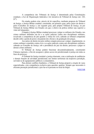 159
A competência dos Tribunais de Justiça é determinada pelas Constituições
estaduais; a Lei de Organização Judiciária é de iniciativa do Tribunal de Justiça (art. 125,
§1º).
Os estados podem criar, através de lei específica, mediante proposta do Tribunal
de Justiça, a Justiça Militar estadual, constituída, em primeiro grau, pelos juízes de direito e
pelos Conselhos de Justiça e, em segundo grau, pelo próprio Tribunal de Justiça, ou por
Tribunal de Justiça Militar nos Estados em que o efetivo da polícia militar seja superior a
vinte mil integrantes.
Compete à Justiça Militar estadual processar e julgar os militares dos Estados, nos
crimes militares definidos em lei e as ações judiciais contra atos disciplinares militares,
ressalvada a competência do júri quando a vítima for civil, cabendo ao tribunal competente
decidir sobre a perda do posto e da patente dos oficiais e da graduação dos praças.
Aos juízes de direito do juízo militar compete processar e julgar, singularmente, os
crimes militares cometidos contra civis e as ações judiciais contra atos disciplinares militares,
cabendo ao Conselho de Justiça, sob a presidência de juiz de direito, processar e julgar os
demais crimes militares.
O Tribunal de Justiça poderá funcionar descentralizadamente, constituindo
Câmaras regionais, a fim de assegurar o pleno acesso do jurisdicionado à justiça em todas as
fases do processo.
O Tribunal de Justiça instalará a justiça itinerante, com a realização de audiências
e demais funções de atividade jurisdicional, nos limites territoriais da respectiva jurisdição,
servindo-se de equipamentos públicos e comunitários.
Para dirimir conflitos fundiários, o Tribunal de Justiça proporá a criação de varas
especializadas, com competência exclusiva para questões agrárias. Sempre que necessário à
eficiente prestação jurisdicional, o juiz far-se-á presente no local do litígio.
VOLTAR
 