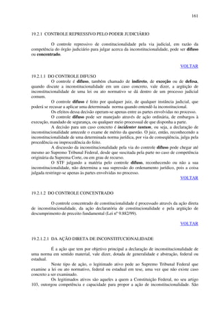 161
19.2.1 CONTROLE REPRESSIVO PELO PODER JUDICIÁRIO
O controle repressivo de constitucionalidade pela via judicial, em razão da
competência do órgão judiciário para julgar acerca da inconstitucionalidade, pode ser difuso
ou concentrado.
VOLTAR
19.2.1.1 DO CONTROLE DIFUSO
O controle é difuso, também chamado de indireto, de exceção ou de defesa,
quando discute a inconstitucionalidade em um caso concreto, vale dizer, a argüição de
inconstitucionalidade de uma lei ou ato normativo se dá dentro de um processo judicial
comum.
O controle difuso é feito por qualquer juiz, de qualquer instância judicial, que
poderá se recusar a aplicar uma determinada norma quando entendê-la inconstitucional.
Os efeitos dessa decisão operam-se apenas entre as partes envolvidas no processo.
O controle difuso pode ser manejado através de ação ordinária, de embargos à
execução, mandado de segurança, ou qualquer meio processual de que disponha a parte.
A decisão para um caso concreto é incidenter tantum, ou seja, a declaração de
inconstitucionalidade antecede o exame de mérito da questão. O juiz, então, reconhecendo a
inconstitucionalidade de uma determinada norma jurídica, por via de conseqüência, julga pela
procedência ou improcedência do feito.
A discussão da inconstitucionalidade pela via do controle difuso pode chegar até
mesmo ao Supremo Tribunal Federal, desde que suscitada pela parte no caso de competência
originária da Suprema Corte, ou em grau de recurso.
O STF julgando a matéria pelo controle difuso, reconhecendo ou não a sua
inconstitucionalidade, não determina a sua supressão do ordenamento jurídico, pois a coisa
julgada restringe-se apenas às partes envolvidas no processo.
VOLTAR
19.2.1.2 DO CONTROLE CONCENTRADO
O controle concentrado de constitucionalidade é processado através da ação direta
de inconstitucionalidade, da ação declaratória de constitucionalidade e pela argüição de
descumprimento de preceito fundamental (Lei nº 9.882/99).
VOLTAR
19.2.1.2.1 DA AÇÃO DIRETA DE INCONSTITUCIONALIDADE
É a ação que tem por objetivo principal a declaração de inconstitucionalidade de
uma norma em sentido material, vale dizer, dotada de generalidade e abstração, federal ou
estadual.
Neste tipo de ação, o legitimado ativo pede ao Supremo Tribunal Federal que
examine a lei ou ato normativo, federal ou estadual em tese, uma vez que não existe caso
concreto a ser examinado.
Os legitimados ativos são aqueles a quem a Constituição Federal, no seu artigo
103, outorgou competência e capacidade para propor a ação de inconstitucionalidade. São
 