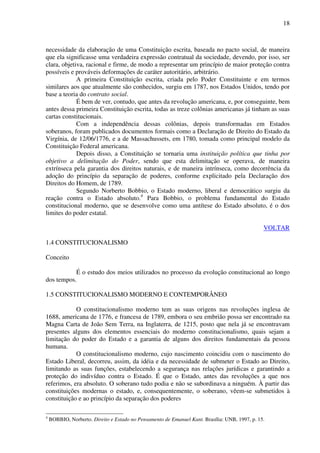18
necessidade da elaboração de uma Constituição escrita, baseada no pacto social, de maneira
que ela significasse uma verdadeira expressão contratual da sociedade, devendo, por isso, ser
clara, objetiva, racional e firme, de modo a representar um princípio de maior proteção contra
possíveis e prováveis deformações de caráter autoritário, arbitrário.
A primeira Constituição escrita, criada pelo Poder Constituinte e em termos
similares aos que atualmente são conhecidos, surgiu em 1787, nos Estados Unidos, tendo por
base a teoria do contrato social.
É bem de ver, contudo, que antes da revolução americana, e, por conseguinte, bem
antes dessa primeira Constituição escrita, todas as treze colônias americanas já tinham as suas
cartas constitucionais.
Com a independência dessas colônias, depois transformadas em Estados
soberanos, foram publicados documentos formais como a Declaração de Direito do Estado da
Virgínia, de 12/06/1776, e a de Massachussets, em 1780, tomada como principal modelo da
Constituição Federal americana.
Depois disso, a Constituição se tornaria uma instituição política que tinha por
objetivo a delimitação do Poder, sendo que esta delimitação se operava, de maneira
extrínseca pela garantia dos direitos naturais, e de maneira intrínseca, como decorrência da
adoção do princípio da separação de poderes, conforme explicitado pela Declaração dos
Direitos do Homem, de 1789.
Segundo Norberto Bobbio, o Estado moderno, liberal e democrático surgiu da
reação contra o Estado absoluto.4
Para Bobbio, o problema fundamental do Estado
constitucional moderno, que se desenvolve como uma antítese do Estado absoluto, é o dos
limites do poder estatal.
VOLTAR
1.4 CONSTITUCIONALISMO
Conceito
É o estudo dos meios utilizados no processo da evolução constitucional ao longo
dos tempos.
1.5 CONSTITUCIONALISMO MODERNO E CONTEMPORÂNEO
O constitucionalismo moderno tem as suas origens nas revoluções inglesa de
1688, americana de 1776, e francesa de 1789, embora o seu embrião possa ser encontrado na
Magna Carta de João Sem Terra, na Inglaterra, de 1215, posto que nela já se encontravam
presentes alguns dos elementos essenciais do moderno constitucionalismo, quais sejam a
limitação do poder do Estado e a garantia de alguns dos direitos fundamentais da pessoa
humana.
O constitucionalismo moderno, cujo nascimento coincidiu com o nascimento do
Estado Liberal, decorreu, assim, da idéia e da necessidade de submeter o Estado ao Direito,
limitando as suas funções, estabelecendo a segurança nas relações jurídicas e garantindo a
proteção do indivíduo contra o Estado. É que o Estado, antes das revoluções a que nos
referimos, era absoluto. O soberano tudo podia e não se subordinava a ninguém. À partir das
constituições modernas o estado, e, consequentemente, o soberano, vêem-se submetidos à
constituição e ao princípio da separação dos poderes
4
BOBBIO, Norberto. Direito e Estado no Pensamento de Emanuel Kant. Brasília: UNB, 1997, p. 15.
 